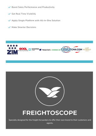  Boost Sales Performance and Productivity
 Get Real Time Visibility
 Apply Single Platform with All-In-One Solution
 Make Smarter Decisions
 
Specially designed for the freight forwarders to offer their own brand to their customers and
agents.
 