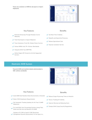 Traces any container or AWB for all export or import
shipments.
Key Features

Eliminate Browsing Through Multiple Carrier
Websites
 Track Any Export or Import Shipment
 Trace Containers From 50+ Global Ocean Carriers
 Follow AWBs from 70+ Airlines Worldwide
 Integrate With Your ERP/TMS

Utilize Single API Format for All the Supported
Carriers
Benefits
 Get Real Time Visibility
 Simplify and Speed Up Processes
 Reduce Operational Cost
 Improve Customer Service
Electronic AWB System
Transmit AWB and manifest details electronically to
160+ airlines worldwide.
Key Features
 Send AWB And Manifest Data Electronically in Seconds
 Meets ICS2 Compliance Requirements

Get Automatic Tracking Updates for All Your E-AWB
Shipments

Co-Load With Your Forwarding Partners Using Their
Stock and Still Get the Benefits Of EAWB

Capable of E-CSD to Send E-CSD (Electronic
Consignment Security Declaration), As the Same is a
Benefits
 Reduce Cargo Processing Times at Airports
 Access Tracking & Visibility
 Improve Revenue by Reducing Costs
 Comply With Cargo Security Regulations
 