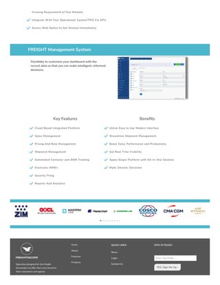 Growing Requirement of Few Markets
 Integrate With Your Operational System/TMS Via APIs
 Access Web Option to Get Started Immediately
FREIGHT Management System
Flexibility to customize your dashboard with the
correct data so that you can make intelligent, informed
decisions.
Key Features
 Cloud Based Integrated Platform
 Sales Management
 Pricing And Rate Management
 Shipment Management
 Automated Container and AWB Tracking
 Electronic AWB's
 Security Filing
 Reports And Analytics
Benefits
 Utilize Easy to Use Modern Interface
 Streamline Shipment Management
 Boost Sales Performance and Productivity
 Get Real Time Visibility
 Apply Single Platform with All-In-One Solution
 Make Smarter Decisions
 
Specially designed for the freight
forwarders to offer their own brand to
their customers and agents.
Home
About
Features
Products
QUICK LINKS
News
Login
Contact Us
STAY IN TOUCH
Enter Your Email....
YES, Sign Me Up...
 