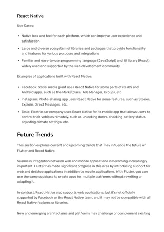 React Native
Use Cases:
Native look and feel for each platform, which can improve user experience and
satisfaction
Large and diverse ecosystem of libraries and packages that provide functionality
and features for various purposes and integrations
Familiar and easy-to-use programming language (JavaScript) and UI library (React)
widely used and supported by the web development community
Examples of applications built with React Native:
Facebook: Social media giant uses React Native for some parts of its iOS and
Android apps, such as the Marketplace, Ads Manager, Groups, etc.
Instagram: Photo-sharing app uses React Native for some features, such as Stories,
Explore, Direct Messages, etc.
Tesla: Electric car company uses React Native for its mobile app that allows users to
control their vehicles remotely, such as unlocking doors, checking battery status,
adjusting climate settings, etc.
Future Trends
This section explores current and upcoming trends that may in몭uence the future of
Flutter and React Native.
Seamless integration between web and mobile applications is becoming increasingly
important. Flutter has made signi몭cant progress in this area by introducing support for
web and desktop applications in addition to mobile applications. With Flutter, you can
use the same codebase to create apps for multiple platforms without rewriting or
adapting it.
In contrast, React Native also supports web applications, but it’s not o몭cially
supported by Facebook or the React Native team, and it may not be compatible with all
React Native features or libraries.
New and emerging architectures and platforms may challenge or complement existing
 