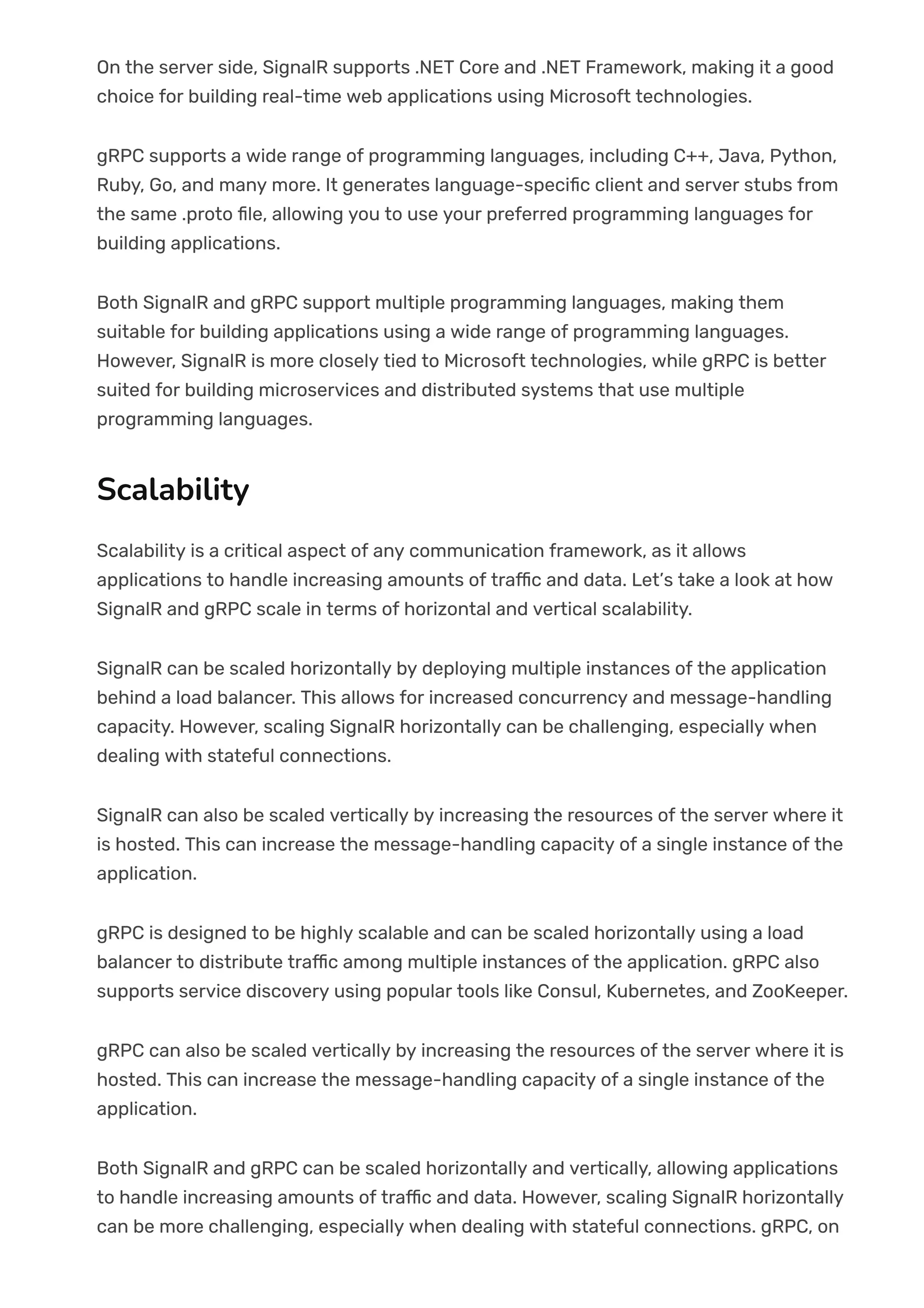 On the server side, SignalR supports .NET Core and .NET Framework, making it a good
choice for building real-time web applications using Microsoft technologies.
gRPC supports a wide range of programming languages, including C++, Java, Python,
Ruby, Go, and many more. It generates language-speci몭c client and server stubs from
the same .proto 몭le, allowing you to use your preferred programming languages for
building applications.
Both SignalR and gRPC support multiple programming languages, making them
suitable for building applications using a wide range of programming languages.
However, SignalR is more closely tied to Microsoft technologies, while gRPC is better
suited for building microservices and distributed systems that use multiple
programming languages.
Scalability
Scalability is a critical aspect of any communication framework, as it allows
applications to handle increasing amounts of tra몭c and data. Let’s take a look at how
SignalR and gRPC scale in terms of horizontal and vertical scalability.
SignalR can be scaled horizontally by deploying multiple instances of the application
behind a load balancer. This allows for increased concurrency and message-handling
capacity. However, scaling SignalR horizontally can be challenging, especially when
dealing with stateful connections.
SignalR can also be scaled vertically by increasing the resources of the server where it
is hosted. This can increase the message-handling capacity of a single instance of the
application.
gRPC is designed to be highly scalable and can be scaled horizontally using a load
balancer to distribute tra몭c among multiple instances of the application. gRPC also
supports service discovery using popular tools like Consul, Kubernetes, and ZooKeeper.
gRPC can also be scaled vertically by increasing the resources of the server where it is
hosted. This can increase the message-handling capacity of a single instance of the
application.
Both SignalR and gRPC can be scaled horizontally and vertically, allowing applications
to handle increasing amounts of tra몭c and data. However, scaling SignalR horizontally
can be more challenging, especially when dealing with stateful connections. gRPC, on
 