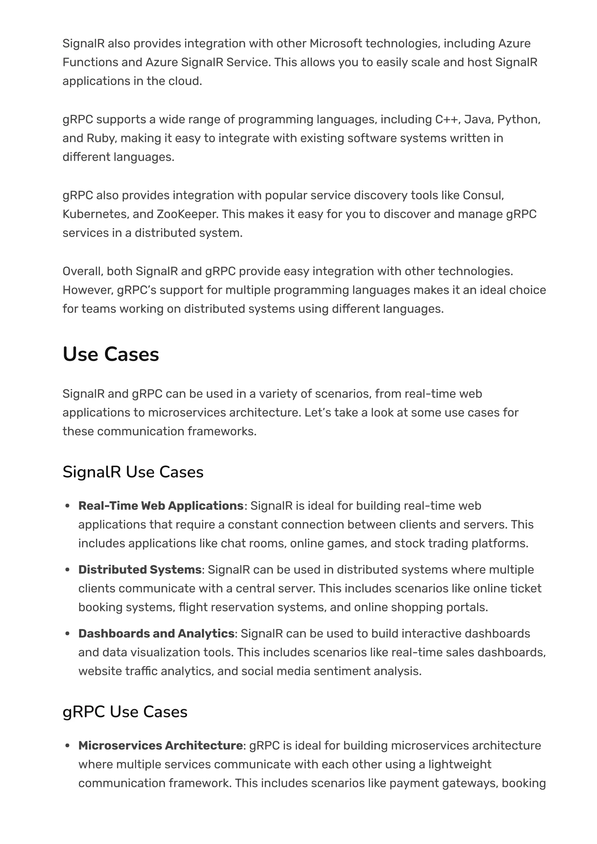 SignalR also provides integration with other Microsoft technologies, including Azure
Functions and Azure SignalR Service. This allows you to easily scale and host SignalR
applications in the cloud.
gRPC supports a wide range of programming languages, including C++, Java, Python,
and Ruby, making it easy to integrate with existing software systems written in
di몭erent languages.
gRPC also provides integration with popular service discovery tools like Consul,
Kubernetes, and ZooKeeper. This makes it easy for you to discover and manage gRPC
services in a distributed system.
Overall, both SignalR and gRPC provide easy integration with other technologies.
However, gRPC’s support for multiple programming languages makes it an ideal choice
for teams working on distributed systems using di몭erent languages.
Use Cases
SignalR and gRPC can be used in a variety of scenarios, from real-time web
applications to microservices architecture. Let’s take a look at some use cases for
these communication frameworks.
SignalR Use Cases
Real-Time Web Applications: SignalR is ideal for building real-time web
applications that require a constant connection between clients and servers. This
includes applications like chat rooms, online games, and stock trading platforms.
Distributed Systems: SignalR can be used in distributed systems where multiple
clients communicate with a central server. This includes scenarios like online ticket
booking systems, 몭ight reservation systems, and online shopping portals.
Dashboards and Analytics: SignalR can be used to build interactive dashboards
and data visualization tools. This includes scenarios like real-time sales dashboards,
website tra몭c analytics, and social media sentiment analysis.
gRPC Use Cases
Microservices Architecture: gRPC is ideal for building microservices architecture
where multiple services communicate with each other using a lightweight
communication framework. This includes scenarios like payment gateways, booking
 
