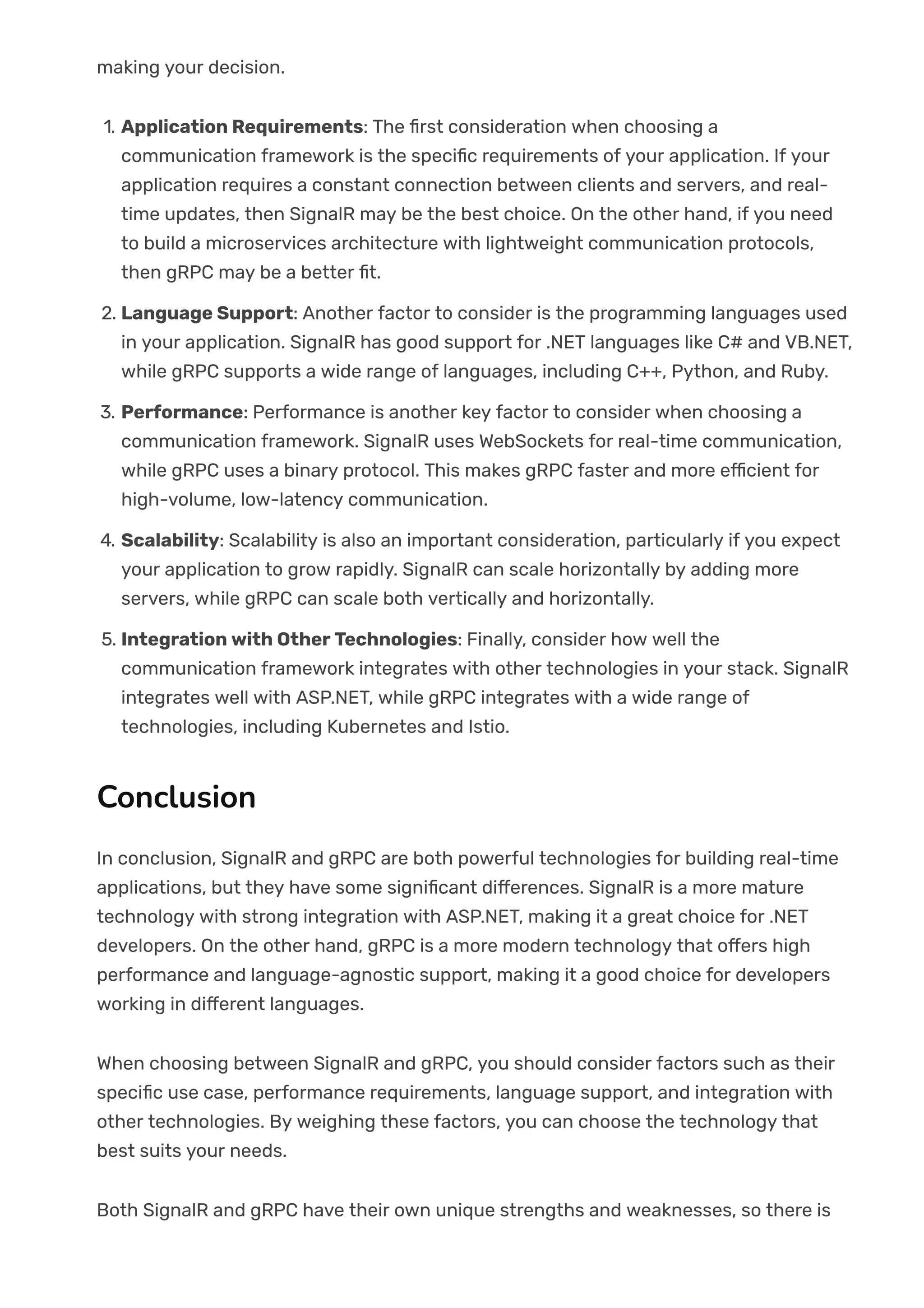 making your decision.
1. Application Requirements: The 몭rst consideration when choosing a
communication framework is the speci몭c requirements of your application. If your
application requires a constant connection between clients and servers, and real-
time updates, then SignalR may be the best choice. On the other hand, if you need
to build a microservices architecture with lightweight communication protocols,
then gRPC may be a better 몭t.
2. Language Support: Another factor to consider is the programming languages used
in your application. SignalR has good support for .NET languages like C# and VB.NET,
while gRPC supports a wide range of languages, including C++, Python, and Ruby.
3. Performance: Performance is another key factor to consider when choosing a
communication framework. SignalR uses WebSockets for real-time communication,
while gRPC uses a binary protocol. This makes gRPC faster and more e몭cient for
high-volume, low-latency communication.
4. Scalability: Scalability is also an important consideration, particularly if you expect
your application to grow rapidly. SignalR can scale horizontally by adding more
servers, while gRPC can scale both vertically and horizontally.
5. Integration with Other Technologies: Finally, consider how well the
communication framework integrates with other technologies in your stack. SignalR
integrates well with ASP.NET, while gRPC integrates with a wide range of
technologies, including Kubernetes and Istio.
Conclusion
In conclusion, SignalR and gRPC are both powerful technologies for building real-time
applications, but they have some signi몭cant di몭erences. SignalR is a more mature
technology with strong integration with ASP.NET, making it a great choice for .NET
developers. On the other hand, gRPC is a more modern technology that o몭ers high
performance and language-agnostic support, making it a good choice for developers
working in di몭erent languages.
When choosing between SignalR and gRPC, you should consider factors such as their
speci몭c use case, performance requirements, language support, and integration with
other technologies. By weighing these factors, you can choose the technology that
best suits your needs.
Both SignalR and gRPC have their own unique strengths and weaknesses, so there is
 