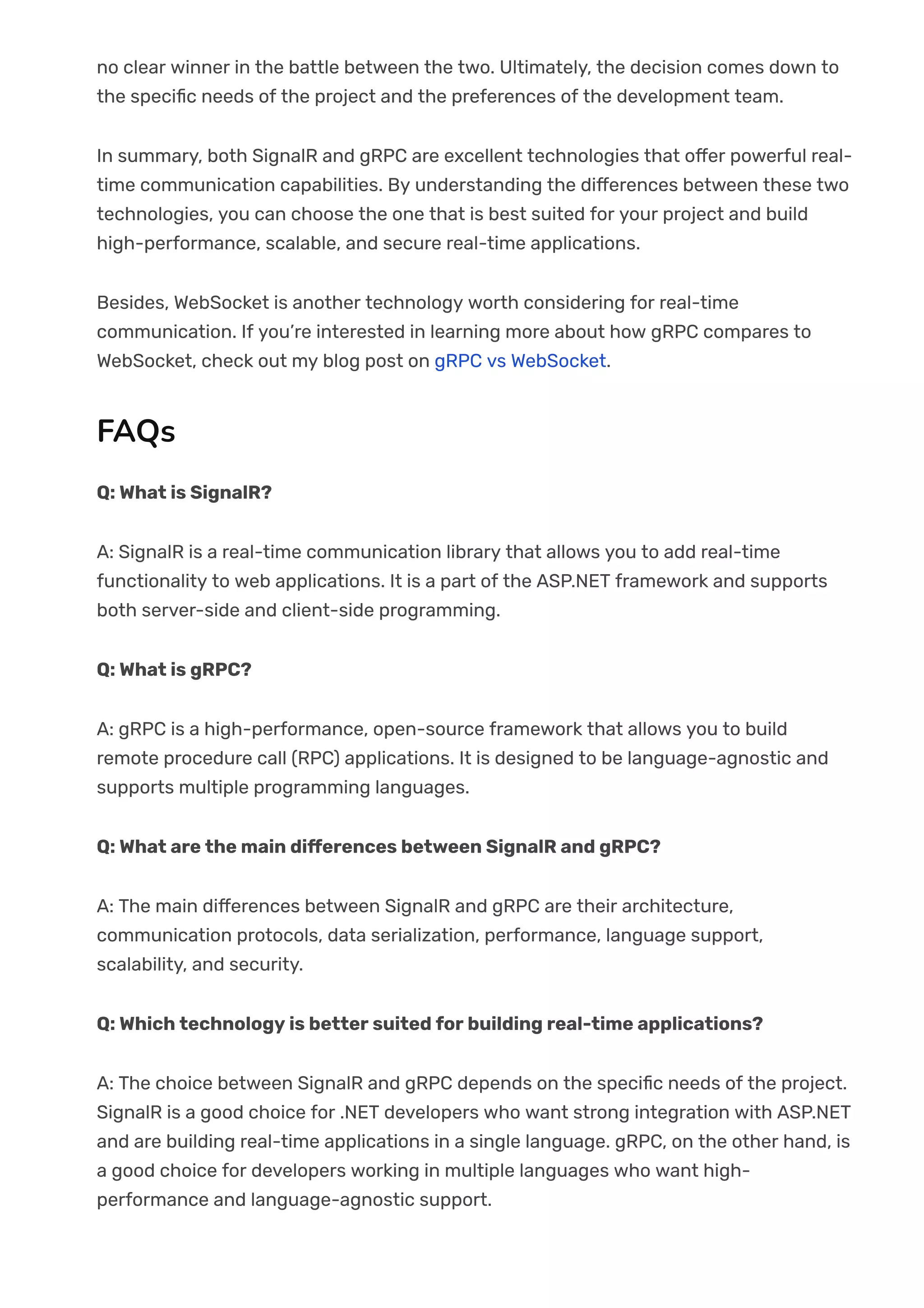 no clear winner in the battle between the two. Ultimately, the decision comes down to
the speci몭c needs of the project and the preferences of the development team.
In summary, both SignalR and gRPC are excellent technologies that o몭er powerful real-
time communication capabilities. By understanding the di몭erences between these two
technologies, you can choose the one that is best suited for your project and build
high-performance, scalable, and secure real-time applications.
Besides, WebSocket is another technology worth considering for real-time
communication. If you’re interested in learning more about how gRPC compares to
WebSocket, check out my blog post on gRPC vs WebSocket.
FAQs
Q: What is SignalR?
A: SignalR is a real-time communication library that allows you to add real-time
functionality to web applications. It is a part of the ASP.NET framework and supports
both server-side and client-side programming.
Q: What is gRPC?
A: gRPC is a high-performance, open-source framework that allows you to build
remote procedure call (RPC) applications. It is designed to be language-agnostic and
supports multiple programming languages.
Q: What are the main di몭erences between SignalR and gRPC?
A: The main di몭erences between SignalR and gRPC are their architecture,
communication protocols, data serialization, performance, language support,
scalability, and security.
Q: Which technology is better suited for building real-time applications?
A: The choice between SignalR and gRPC depends on the speci몭c needs of the project.
SignalR is a good choice for .NET developers who want strong integration with ASP.NET
and are building real-time applications in a single language. gRPC, on the other hand, is
a good choice for developers working in multiple languages who want high-
performance and language-agnostic support.
 