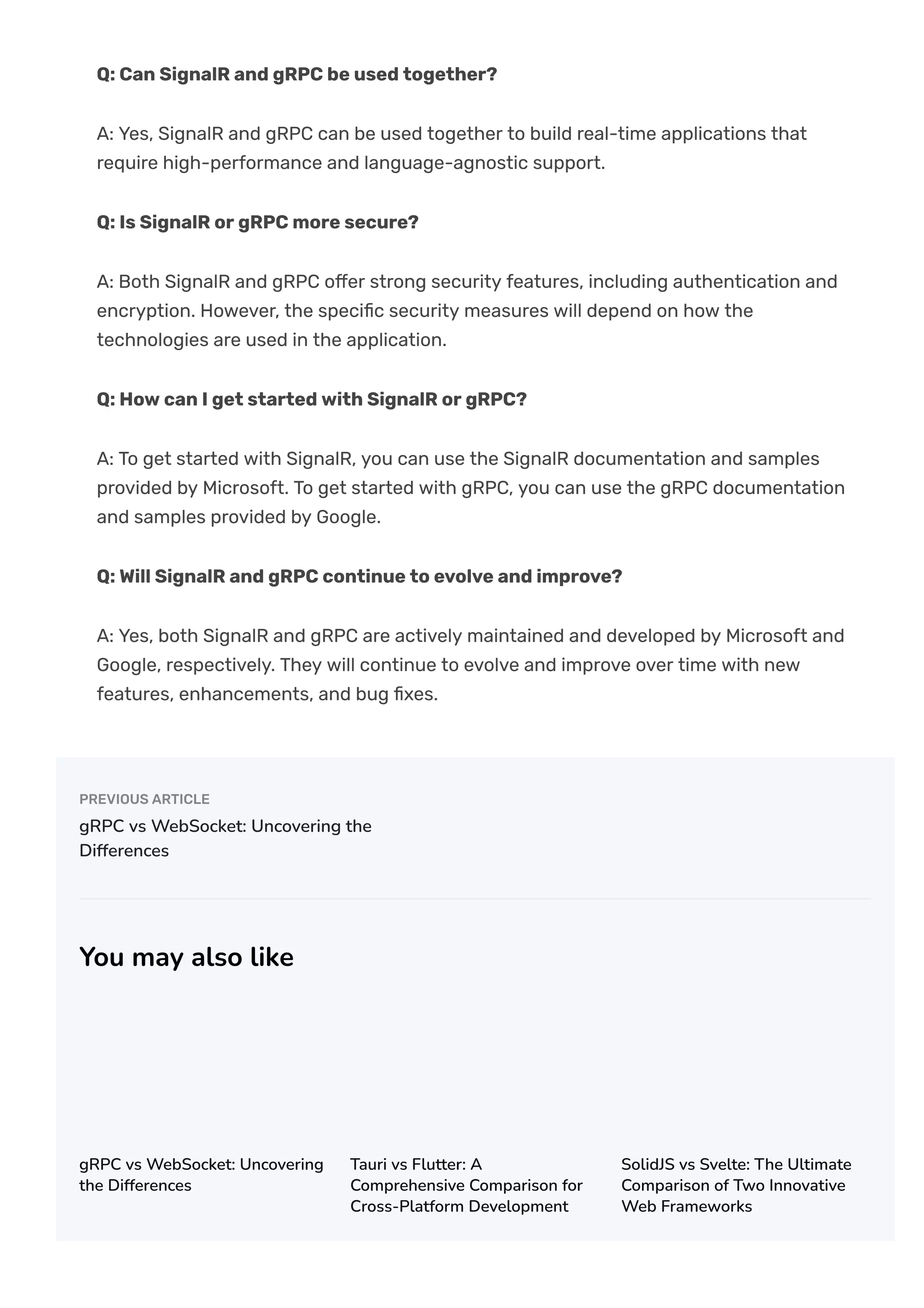 Q: Can SignalR and gRPC be used together?
A: Yes, SignalR and gRPC can be used together to build real-time applications that
require high-performance and language-agnostic support.
Q: Is SignalR or gRPC more secure?
A: Both SignalR and gRPC o몭er strong security features, including authentication and
encryption. However, the speci몭c security measures will depend on how the
technologies are used in the application.
Q: How can I get started with SignalR or gRPC?
A: To get started with SignalR, you can use the SignalR documentation and samples
provided by Microsoft. To get started with gRPC, you can use the gRPC documentation
and samples provided by Google.
Q: Will SignalR and gRPC continue to evolve and improve?
A: Yes, both SignalR and gRPC are actively maintained and developed by Microsoft and
Google, respectively. They will continue to evolve and improve over time with new
features, enhancements, and bug 몭xes.
PREVIOUS ARTICLE
gRPC vs WebSocket: Uncovering the
Differences
You may also like
gRPC vs WebSocket: Uncovering
the Differences
Tauri vs Flutter: A
Comprehensive Comparison for
Cross-Platform Development
SolidJS vs Svelte: The Ultimate
Comparison of Two Innovative
Web Frameworks
 