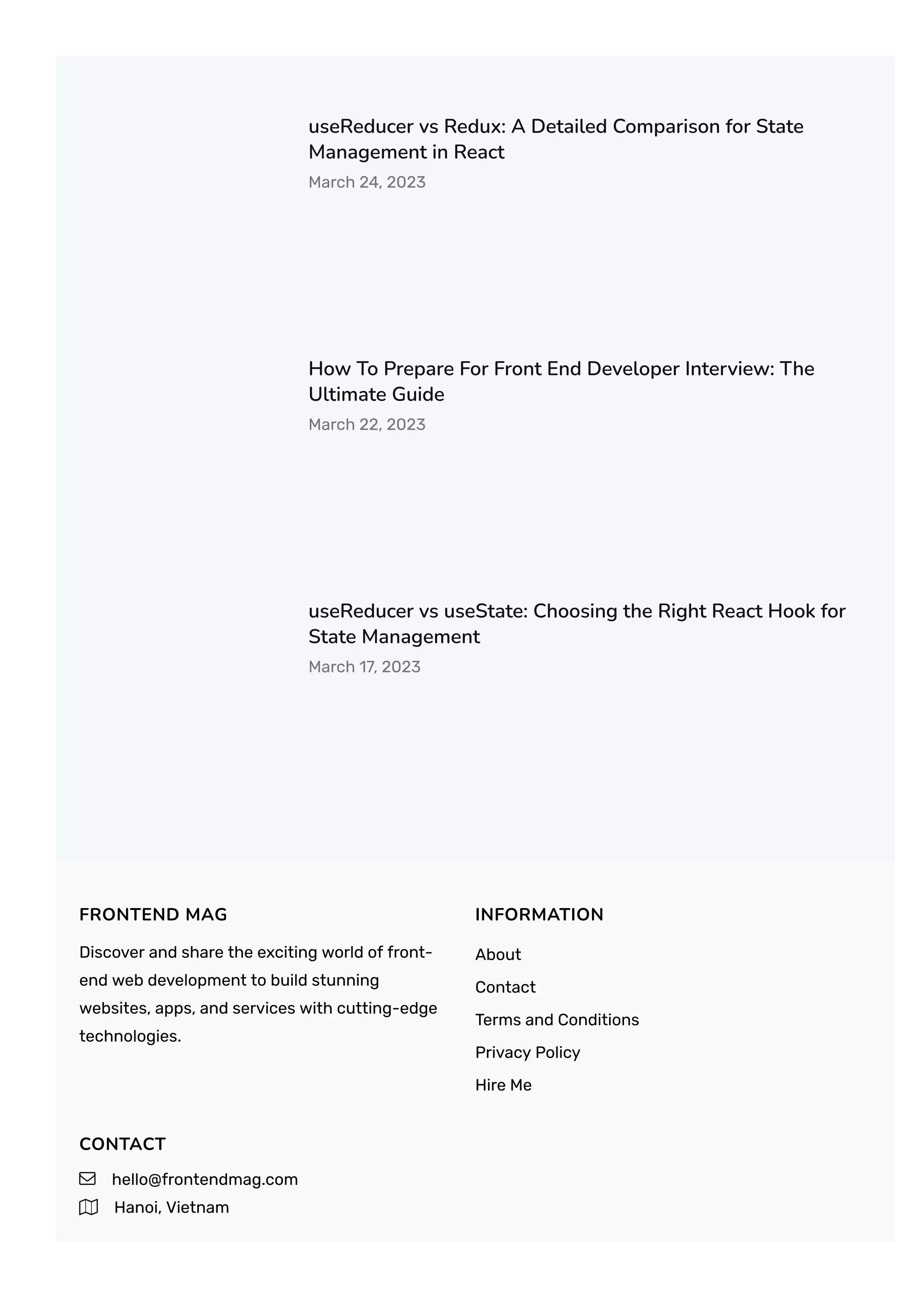 useReducer vs Redux: A Detailed Comparison for State
Management in React
March 24, 2023
How To Prepare For Front End Developer Interview: The
Ultimate Guide
March 22, 2023
useReducer vs useState: Choosing the Right React Hook for
State Management
March 17, 2023
FRONTEND MAG
Discover and share the exciting world of front-
end web development to build stunning
websites, apps, and services with cutting-edge
technologies.
INFORMATION
About
Contact
Terms and Conditions
Privacy Policy
Hire Me
CONTACT
 hello@frontendmag.com
 Hanoi, Vietnam
 