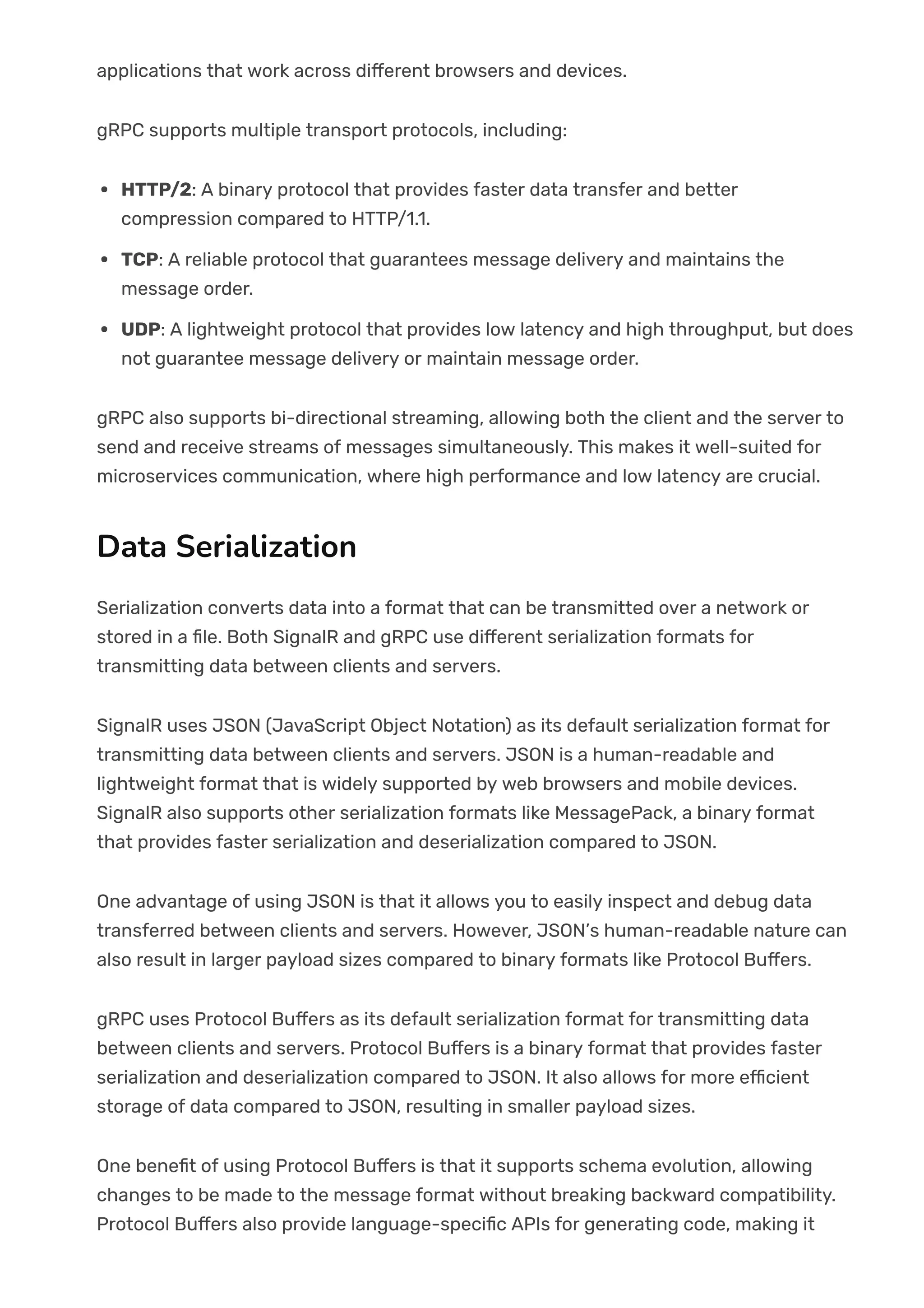 applications that work across di몭erent browsers and devices.
gRPC supports multiple transport protocols, including:
HTTP/2: A binary protocol that provides faster data transfer and better
compression compared to HTTP/1.1.
TCP: A reliable protocol that guarantees message delivery and maintains the
message order.
UDP: A lightweight protocol that provides low latency and high throughput, but does
not guarantee message delivery or maintain message order.
gRPC also supports bi-directional streaming, allowing both the client and the server to
send and receive streams of messages simultaneously. This makes it well-suited for
microservices communication, where high performance and low latency are crucial.
Data Serialization
Serialization converts data into a format that can be transmitted over a network or
stored in a 몭le. Both SignalR and gRPC use di몭erent serialization formats for
transmitting data between clients and servers.
SignalR uses JSON (JavaScript Object Notation) as its default serialization format for
transmitting data between clients and servers. JSON is a human-readable and
lightweight format that is widely supported by web browsers and mobile devices.
SignalR also supports other serialization formats like MessagePack, a binary format
that provides faster serialization and deserialization compared to JSON.
One advantage of using JSON is that it allows you to easily inspect and debug data
transferred between clients and servers. However, JSON’s human-readable nature can
also result in larger payload sizes compared to binary formats like Protocol Bu몭ers.
gRPC uses Protocol Bu몭ers as its default serialization format for transmitting data
between clients and servers. Protocol Bu몭ers is a binary format that provides faster
serialization and deserialization compared to JSON. It also allows for more e몭cient
storage of data compared to JSON, resulting in smaller payload sizes.
One bene몭t of using Protocol Bu몭ers is that it supports schema evolution, allowing
changes to be made to the message format without breaking backward compatibility.
Protocol Bu몭ers also provide language-speci몭c APIs for generating code, making it
 