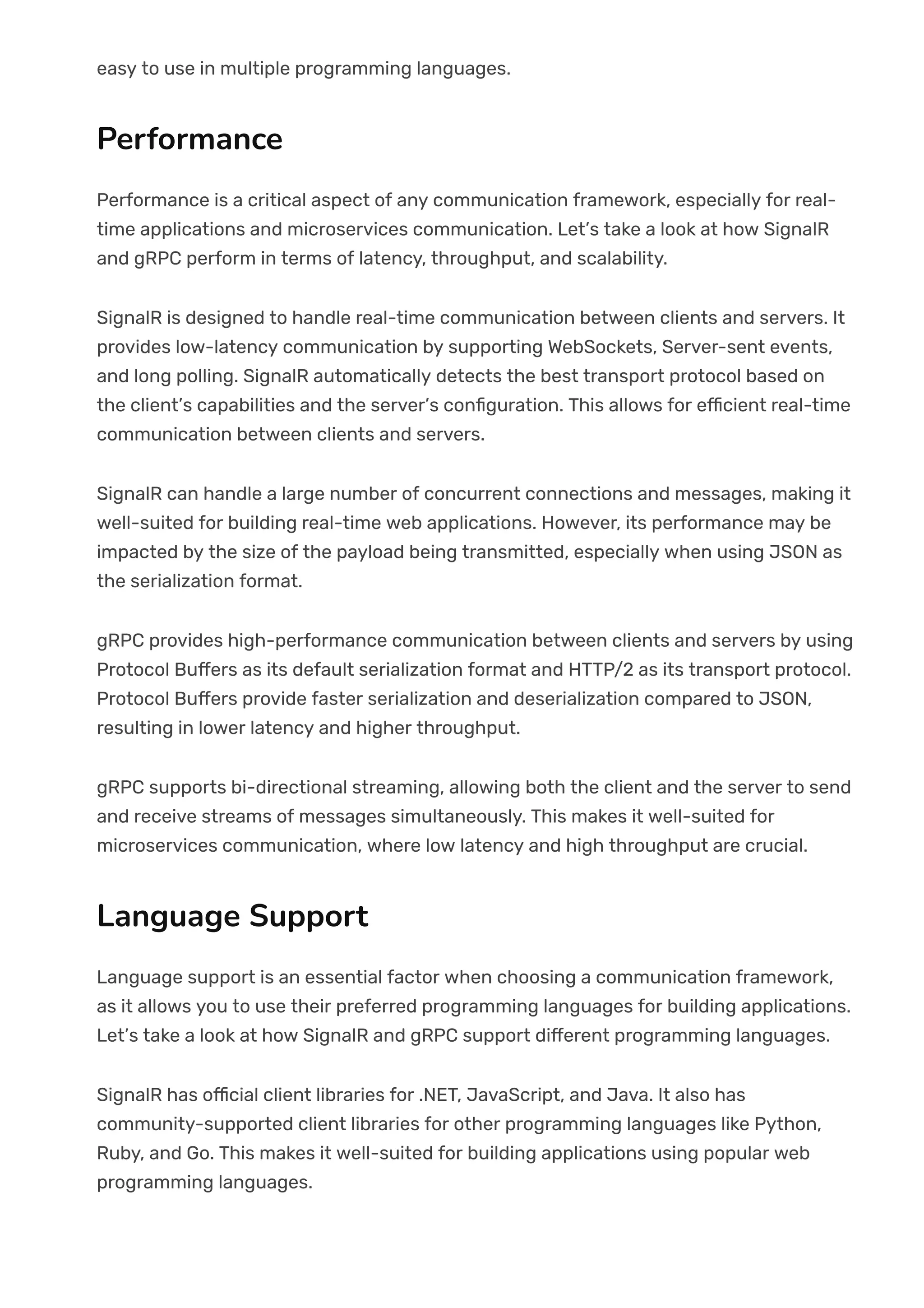 easy to use in multiple programming languages.
Performance
Performance is a critical aspect of any communication framework, especially for real-
time applications and microservices communication. Let’s take a look at how SignalR
and gRPC perform in terms of latency, throughput, and scalability.
SignalR is designed to handle real-time communication between clients and servers. It
provides low-latency communication by supporting WebSockets, Server-sent events,
and long polling. SignalR automatically detects the best transport protocol based on
the client’s capabilities and the server’s con몭guration. This allows for e몭cient real-time
communication between clients and servers.
SignalR can handle a large number of concurrent connections and messages, making it
well-suited for building real-time web applications. However, its performance may be
impacted by the size of the payload being transmitted, especially when using JSON as
the serialization format.
gRPC provides high-performance communication between clients and servers by using
Protocol Bu몭ers as its default serialization format and HTTP/2 as its transport protocol.
Protocol Bu몭ers provide faster serialization and deserialization compared to JSON,
resulting in lower latency and higher throughput.
gRPC supports bi-directional streaming, allowing both the client and the server to send
and receive streams of messages simultaneously. This makes it well-suited for
microservices communication, where low latency and high throughput are crucial.
Language Support
Language support is an essential factor when choosing a communication framework,
as it allows you to use their preferred programming languages for building applications.
Let’s take a look at how SignalR and gRPC support di몭erent programming languages.
SignalR has o몭cial client libraries for .NET, JavaScript, and Java. It also has
community-supported client libraries for other programming languages like Python,
Ruby, and Go. This makes it well-suited for building applications using popular web
programming languages.
 