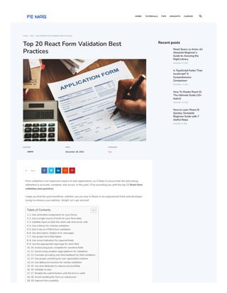Home  Tips  Top 20 React Form Validation Best Practices
Top 20 React Form Validation Best
Practices
AUTHOR
admin
DATE
December 18, 2022
CATEGORY
Tips
Share
     
Form validation is an important aspect of web applications, as it helps to ensure that the data being
submitted is accurate, complete, and secure. In this post, I’ll be providing you with the top 20 React form
validation best practices.
I hope you find this post beneficial, whether you are new to React or an experienced front-end developer
trying to enhance your abilities. Alright, let’s get started!
Table of Contents
1. 1. Use controlled components for your forms
2. 2. Use a single source of truth for your form data
3. 3. Validate input on both the client side and server side
4. 4. Use a library for schema validation
5. 5. Don’t rely on HTML5 form validation
6. 6. Use descriptive, helpful error messages
7. 7. Use proper form field labels
8. 8. Use visual indicators for required fields
9. 9. Use the appropriate input type for each field
10. 10. Avoid using auto-complete for sensitive fields
11. 11. Avoid using complex regex patterns for validation
12. 12. Consider providing real-time feedback for field validation
13. 13. Use proper sanitizing for user-generated contents
14. 14. Use debounce function for remote validation
15. 15. Use aria attributes to improve accessibility
16. 16. Validate on blur
17. 17. Disable the submit button until the form is valid
18. 18. Avoid resetting the form on submission
19. 19. Improve form usability
Recent posts
React Query vs Axios: An
Absolute Beginner’s
Guide to choosing the
Right Library
December 15, 2022
Is TypeScript Faster Than
JavaScript? A
Comprehensive
Comparison
December 13, 2022
How To Master React JS:
The Ultimate Guide (10+
topics)
December 10, 2022
How to Learn React JS
Quickly: Complete
Beginner Guide with 7
Useful Steps
December 8, 2022
HOME TUTORIALS TIPS INSIGHTS CAREER 
 