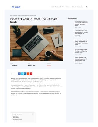 Home  Tutorials  TypesofHooksinReact: The Ultimate Guide
Types of Hooks in React: The Ultimate
Guide
AUTHOR
Tien Nguyen
DATE
March13, 2023
CATEGORY
Tutorials
Share
Welcome to the ultimate guide on types of Hooks in React! If you’re a front-end developer, chances are
you’re familiar with React, a popular JavaScript library used for building user interfaces. With the
introduction of Hooks, React has undergone significant changes.
Hooks are a new addition to React that allows you to use state and other features without having to
write a class. They are functions that allow you to “hook into” React features, such as state and lifecycle
methods, inside functional components.
To build efficient and effective applications, it is important to understand the different types of React
Hooks. In this guide, we’ll cover the main types of Hooks, how to use them, and their best use cases. So,
let’s dive in!
Tableof Contents
1. State Hooks
2. Effect Hooks
3. Memoization Hooks
4. Context Hooks
Recent posts
     
useCallback vs useEffect:
Exploring the Differences
Between Two React
Hooks
March 11,2023
14 Best Books To Learn
Javascript (ES6+) In 2023
From Beginner To
Advanced
March 8,2023
Is Front End Development
Dying? Why It’s Here To
Stay, Despite What You’re
Heard
March 5,2023
A List Of Careers In Web
Development: Exploring
Different Paths
March 2,2023
SolidJS vs Svelte: The
Ultimate Comparison of
Two Innovative Web
Frameworks
February 25,2023
HOME TUTORIALS TIPS INSIGHTS CAREER RESOURCES 
 