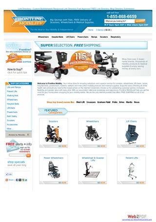 Link Directory - Custom Bobbleheads Reciprocal Link Directory Fast Approval FREE Link Directory Blog Directory Submission
                                                                                                                              call toll free
                                                                                                                              1-855-868-6659
                                                    Big Savings with Fast, FREE Delivery of                                  What are you looking for?
                                                    Scooters, Wheelchairs & Medical Supplies.
                                                                                                                           M-F 9am-9pm EST • Wkd 10am-4pm EST

                             For the Most in Your Mobility & Independence                             Home       0 item(s) ( $0.00 )

                                    Wheelchairs       Hospital Beds      Lift Chairs    Powerchairs       Ramps       Scooters      Respiratory




                                                                                                                                                  Shop from over 2 dozen
                                                                                                                                                  name brands, thousands of
                                                                                                                                                  mobility products & medical
                                                                                                                                                  supplies & enjoy saving
how to buy?                                                                                                                                       money at every turn.
click for quick tips


    SHOP OUR CATEGORIES             Welcome to Frontline Mobility - Your online store for amazing selections and superior service for scooters, wheelchairs, lift chairs, canes,
                                    hospital beds, powerchairs, rollators, walkers and many other mobility products and medical supplies. Enjoy the ease of finding all of the
Lifts and Ramps                     health care products you need at the lowest prices on the internet. Customers choose us for outstanding customer service, increased
                                    flexibility, and greater value with every click. With our associates' extensive knowledge and experience, Frontline Mobility will help you get the
Patient Lifts                       most for your money when shopping for your mobility needs. We are the only internet provider that offers FREE SHIPPING on all of our
Walking Aids                        products.

Wheelchairs
                                                Shop top brand names like: Med-Lift Invacare Graham Field Pride Drive Merits Nova
Hospital Beds
LiftChairs
Powerchairs
Bath Safety
Scooters
Accessories
More ...

  Browse by Manufacturer...




shop specials
save all year long




  Share |




                                                                                                                                                   converted by Web2PDFConvert.com
 