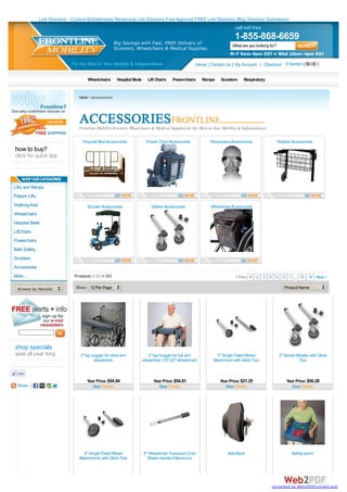 Link Directory - Custom Bobbleheads Reciprocal Link Directory Fast Approval FREE Link Directory Blog Directory Submission
                                                                                                                           call toll free
                                                                                                                           1-855-868-6659
                                                        Big Savings with Fast, FREE Delivery of                          What are you looking for?
                                                        Scooters, Wheelchairs & Medical Supplies.
                                                                                                                        M-F 9am-9pm EST • Wkd 10am-4pm EST
                               For the Most in Your Mobility & Independence                           Home | Contact Us | My Account | Checkout 0 item(s) ( $0.00 )

                                        Wheelchairs      Hospital Beds      Lift Chairs   Powerchairs      Ramps   Scooters     Respiratory


                                   home > accessories




                                   Frontline Mobility Scooters, Wheelchairs & Medical Supplies for the Most in Your Mobility & Independence.

                                     Hospital Bed Accessories              Power Chair Accessories            RespiratoryAccessories                 Rollator Accessories
how to buy?
click for quick tips


    SHOP OUR CATEGORIES
Lifts and Ramps
Patient Lifts
Walking Aids                           Scooter Accessories                    Walker Accessories              Wheelchair Accessories
Wheelchairs
Hospital Beds
LiftChairs
Powerchairs
Bath Safety
Scooters
Accessories
More ...                         Products 1-12 of 183                                                                      < Prev 1 2 3 4 5 6 7 ... 15 16 Next >

  Browse by Manufacturer...      Show 12 Per Page                                                                                                        Product Name




shop specials
save all year long                  2" lap hugger for desk arm              2" lap hugger for full arm            3" Single Fixed-Wheel               3" Swivel Wheels with Glide
                                            wheelchair                   wheelchair (16"-20" wheelchair)       Attachment with Glide Tips                        Tips



                                       Your Price: $54.94                      Your Price: $54.81                  Your Price: $21.25                     Your Price: $50.28
  Share |                                 View Details                            View Details                        View Details                           View Details




                                      5" Single Fixed-Wheel              8" Wheelchair Transport Chair                 Acta-Back                             Activity apron
                                   Attachments with Glide Tips              Brake Handle Extensions




                                                                                                                                               converted by Web2PDFConvert.com
 