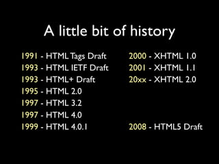 A little bit of history
1991 - HTML Tags Draft   2000 - XHTML 1.0
1993 - HTML IETF Draft   2001 - XHTML 1.1
1993 - HTML+ Draft       20xx - XHTML 2.0
1995 - HTML 2.0
1997 - HTML 3.2
1997 - HTML 4.0
1999 - HTML 4.0.1        2008 - HTML5 Draft
 
