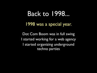 Back to 1998...
  1998 was a special year.
 Dot Com Boom was in full swing
I started working for a web agency
  I started organizing underground
            techno parties
 