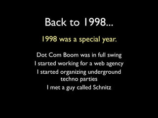 Back to 1998...
  1998 was a special year.
 Dot Com Boom was in full swing
I started working for a web agency
  I started organizing underground
            techno parties
       I met a guy called Schnitz
 