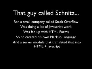 That guy called Schnitz...
Ran a small company called Stack Overﬂow
    Was doing a lot of Javascript work
      Was fed up with HTML Forms
 So he created his own Markup Language
And a server module that translated that into
             HTML + Javscript
 