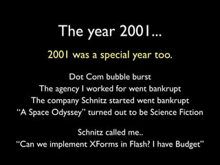 The year 2001...
        2001 was a special year too.
             Dot Com bubble burst
      The agency I worked for went bankrupt
    The company Schnitz started went bankrupt
“A Space Odyssey” turned out to be Science Fiction

               Schnitz called me..
“Can we implement XForms in Flash? I have Budget”
 