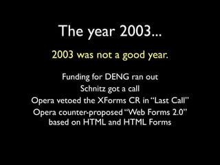 The year 2003...
     2003 was not a good year.
       Funding for DENG ran out
            Schnitz got a call
Opera vetoed the XForms CR in “Last Call”
Opera counter-proposed “Web Forms 2.0”
   based on HTML and HTML Forms
 