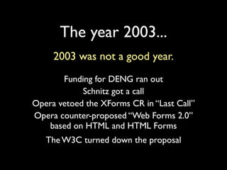 The year 2003...
     2003 was not a good year.
       Funding for DENG ran out
            Schnitz got a call
Opera vetoed the XForms CR in “Last Call”
Opera counter-proposed “Web Forms 2.0”
   based on HTML and HTML Forms
   The W3C turned down the proposal
 