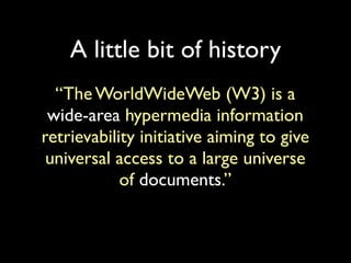 A little bit of history
  “The WorldWideWeb (W3) is a
 wide-area hypermedia information
retrievability initiative aiming to give
 universal access to a large universe
            of documents.”
 