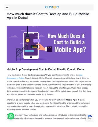 How much does it Cost to Develop and Build Mobile
App in Dubai
Mobile App Development Cost in Dubai, Riyadh, Kuwait, Doha
How much does it cost to develop an app? If you ask this question to one of the app
developers in Dubai, Riyadh, Kuwait, Doha, Muscat, Manama they will tell you that it depends
on the type of mobile app we are discussing about. Although few websites claim to get you an
estimated price of the app you want to create, but you should know that this is just a marketing
technique. These estimates are not even real. It has just to entertain you. If you have already
done a research on the development and design costs of the mobile app, you will nd that there
are different views and answers available on the web.
There will be a difference when you are looking for Cost to Create Mobile App. It is not
possible to answer exactly what you are looking for. It is dif cult to understand the features of
your application and the type of application you want to introduce. The cost will be modi ed
according to the different factors.
As there are, many new, techniques and technologies are introduced to the market that helps
the App application development expert to leverage development tools and reduce effort and
Privacy - Terms
 