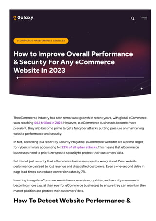 The eCommerce industry has seen remarkable growth in recent years, with global eCommerce
sales reaching $4.9 trillion in 2021. However, as eCommerce businesses become more
prevalent, they also become prime targets for cyber attacks, putting pressure on maintaining
website performance and security.
In fact, according to a report by Security Magazine, eCommerce websites are a prime target
for cybercriminals, accounting for 22% of all cyber attacks. This means that eCommerce
businesses need to prioritize website security to protect their customers’ data.
But it’s not just security that eCommerce businesses need to worry about. Poor website
performance can lead to lost revenue and dissatisfied customers. Even a one-second delay in
page load times can reduce conversion rates by 7%.
Investing in regular eCommerce maintenance services, updates, and security measures is
becoming more crucial than ever for eCommerce businesses to ensure they can maintain their
market position and protect their customers’ data.
How To Detect Website Performance &
ECOMMERCE MAINTENANCE SERVICES
How to Improve Overall Performance
& Security For Any eCommerce
Website In 2023
 