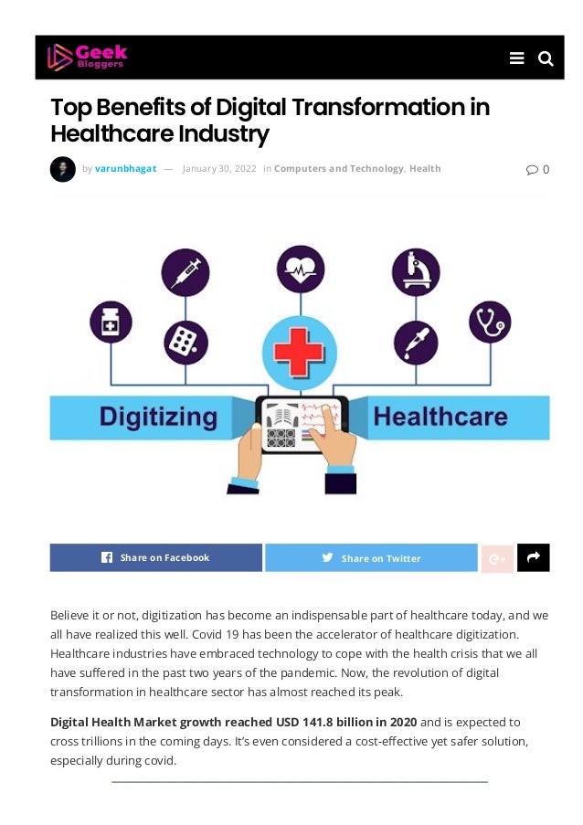 Top Benefits of Digital Transformation in
Healthcare Industry
  
by varunbhagat — January 30, 2022 in Computers and Technology, Health  0
Share on Facebook Share on Twitter 
Believe it or not, digitization has become an indispensable part of healthcare today, and we
all have realized this well. Covid 19 has been the accelerator of healthcare digitization.
Healthcare industries have embraced technology to cope with the health crisis that we all
have su몭ered in the past two years of the pandemic. Now, the revolution of digital
transformation in healthcare sector has almost reached its peak.
Digital Health Market growth reached USD 141.8 billion in 2020 and is expected to
cross trillions in the coming days. It’s even considered a cost-e몭ective yet safer solution,
especially during covid.
 
 