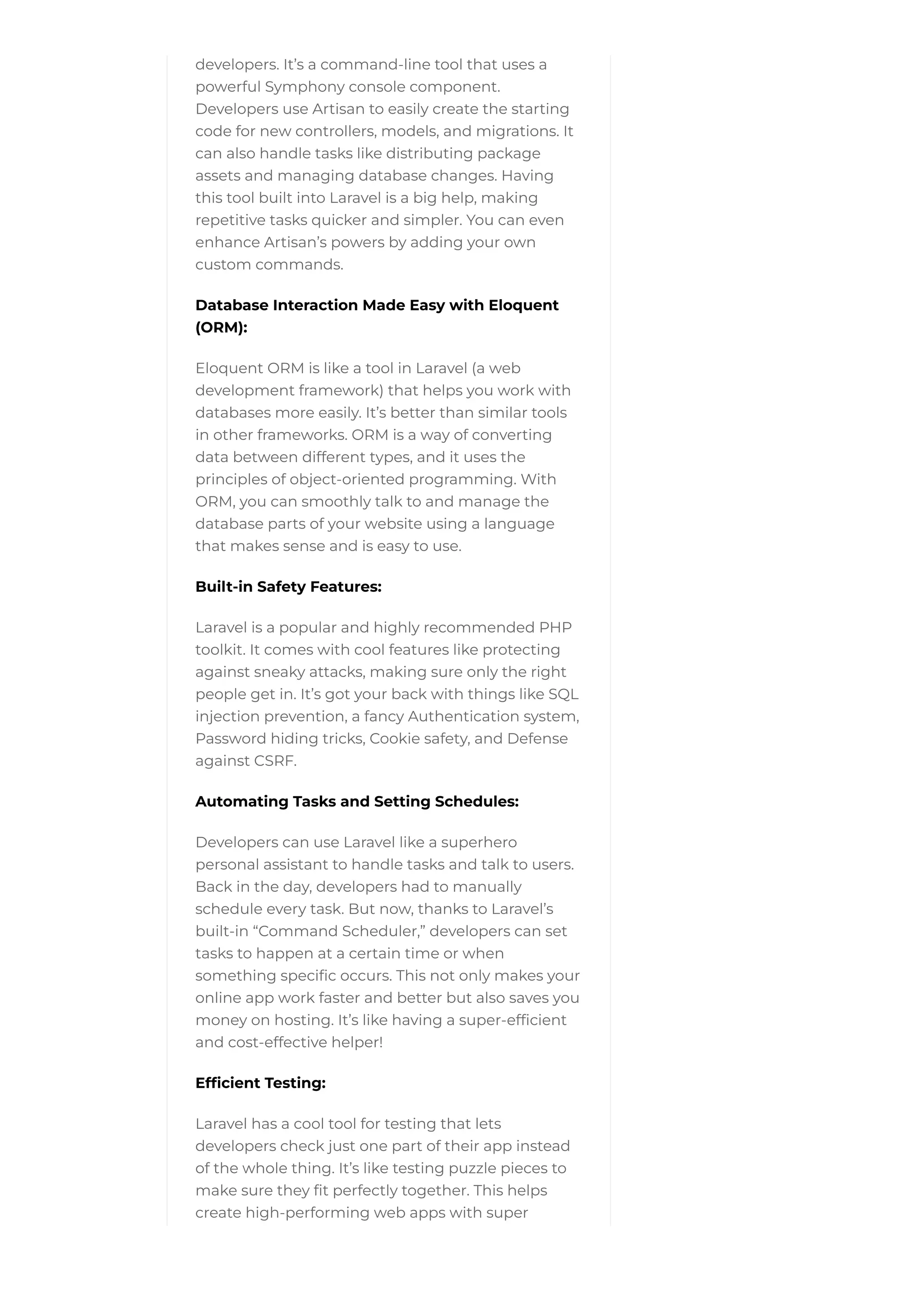 developers. It’s a command-line tool that uses a
powerful Symphony console component.
Developers use Artisan to easily create the starting
code for new controllers, models, and migrations. It
can also handle tasks like distributing package
assets and managing database changes. Having
this tool built into Laravel is a big help, making
repetitive tasks quicker and simpler. You can even
enhance Artisan’s powers by adding your own
custom commands.
Database Interaction Made Easy with Eloquent
(ORM):
Eloquent ORM is like a tool in Laravel (a web
development framework) that helps you work with
databases more easily. It’s better than similar tools
in other frameworks. ORM is a way of converting
data between different types, and it uses the
principles of object-oriented programming. With
ORM, you can smoothly talk to and manage the
database parts of your website using a language
that makes sense and is easy to use.
Built-in Safety Features:
Laravel is a popular and highly recommended PHP
toolkit. It comes with cool features like protecting
against sneaky attacks, making sure only the right
people get in. It’s got your back with things like SQL
injection prevention, a fancy Authentication system,
Password hiding tricks, Cookie safety, and Defense
against CSRF.
Automating Tasks and Setting Schedules:
Developers can use Laravel like a superhero
personal assistant to handle tasks and talk to users.
Back in the day, developers had to manually
schedule every task. But now, thanks to Laravel’s
built-in “Command Scheduler,” developers can set
tasks to happen at a certain time or when
something specific occurs. This not only makes your
online app work faster and better but also saves you
money on hosting. It’s like having a super-efficient
and cost-effective helper!
Efficient Testing:
Laravel has a cool tool for testing that lets
developers check just one part of their app instead
of the whole thing. It’s like testing puzzle pieces to
make sure they fit perfectly together. This helps
create high-performing web apps with super
 
