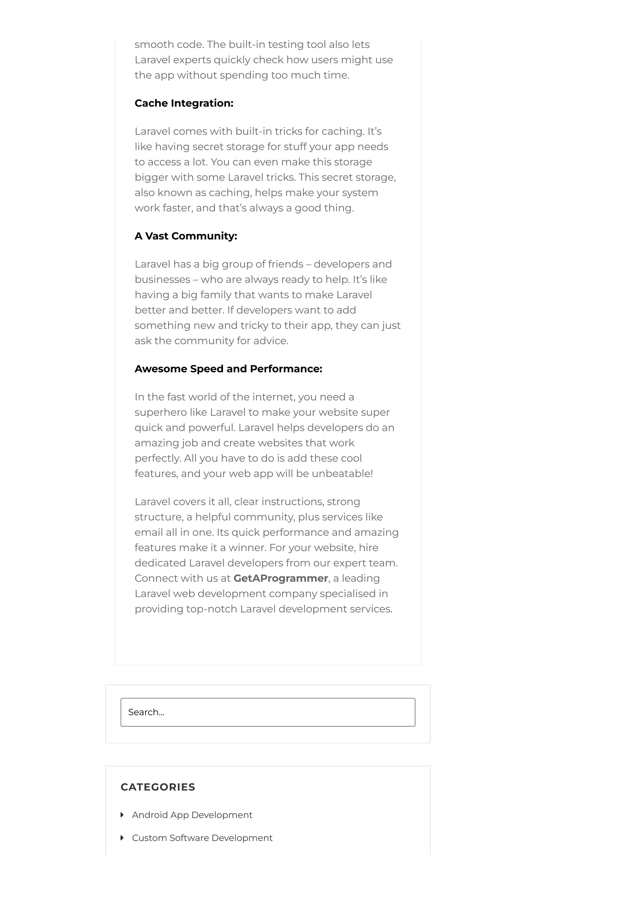 smooth code. The built-in testing tool also lets
Laravel experts quickly check how users might use
the app without spending too much time.
Cache Integration:
Laravel comes with built-in tricks for caching. It’s
like having secret storage for stuff your app needs
to access a lot. You can even make this storage
bigger with some Laravel tricks. This secret storage,
also known as caching, helps make your system
work faster, and that’s always a good thing.
A Vast Community:
Laravel has a big group of friends – developers and
businesses – who are always ready to help. It’s like
having a big family that wants to make Laravel
better and better. If developers want to add
something new and tricky to their app, they can just
ask the community for advice.
Awesome Speed and Performance:
In the fast world of the internet, you need a
superhero like Laravel to make your website super
quick and powerful. Laravel helps developers do an
amazing job and create websites that work
perfectly. All you have to do is add these cool
features, and your web app will be unbeatable!
Laravel covers it all, clear instructions, strong
structure, a helpful community, plus services like
email all in one. Its quick performance and amazing
features make it a winner. For your website, hire
dedicated Laravel developers from our expert team.
Connect with us at GetAProgrammer, a leading
Laravel web development company specialised in
providing top-notch Laravel development services.
Search...
CATEGORIES
Android App Development

Custom Software Development

 