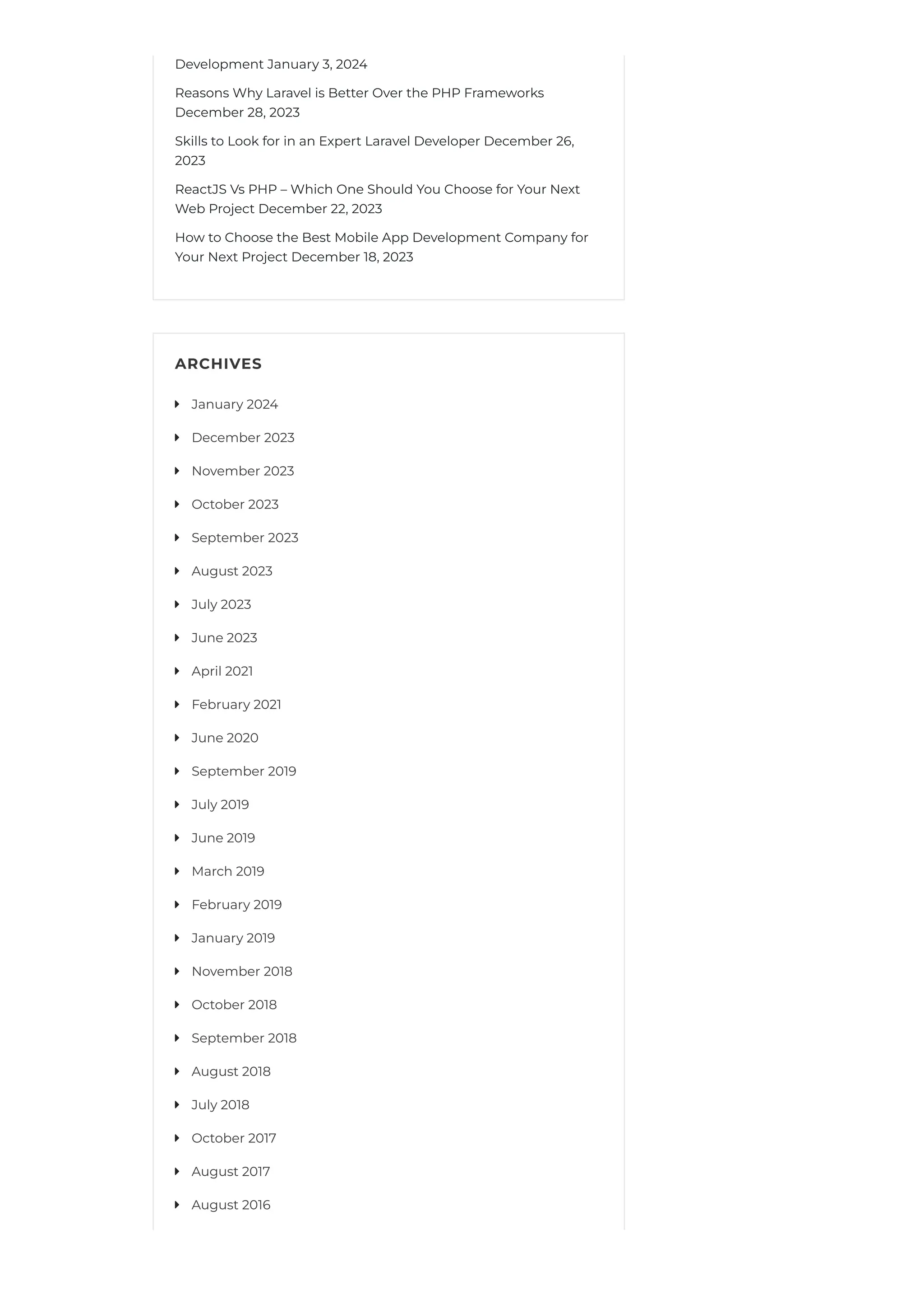 Development January 3, 2024
Reasons Why Laravel is Better Over the PHP Frameworks
December 28, 2023
Skills to Look for in an Expert Laravel Developer December 26,
2023
ReactJS Vs PHP – Which One Should You Choose for Your Next
Web Project December 22, 2023
How to Choose the Best Mobile App Development Company for
Your Next Project December 18, 2023
ARCHIVES
January 2024

December 2023

November 2023

October 2023

September 2023

August 2023

July 2023

June 2023

April 2021

February 2021

June 2020

September 2019

July 2019

June 2019

March 2019

February 2019

January 2019

November 2018

October 2018

September 2018

August 2018

July 2018

October 2017

August 2017

August 2016

 