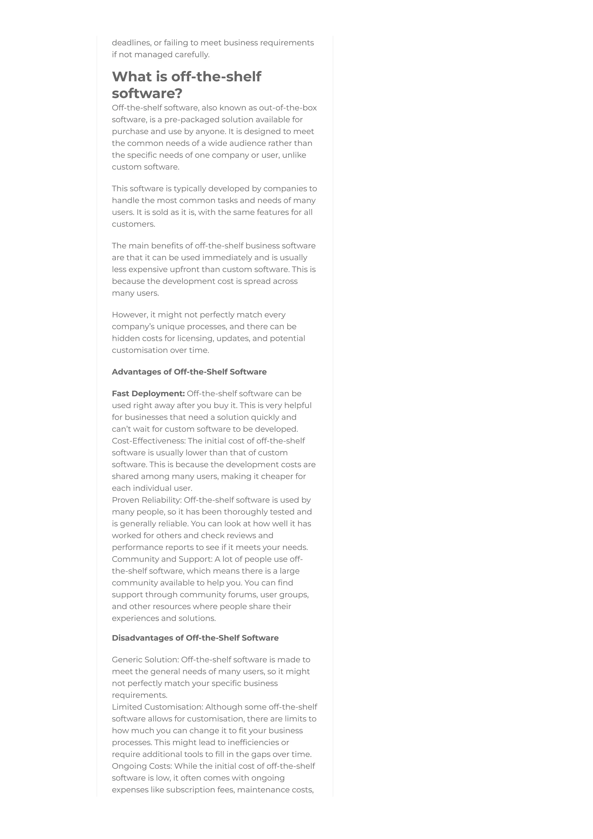 deadlines, or failing to meet business requirements
if not managed carefully.
What is off-the-shelf
software?
Off-the-shelf software, also known as out-of-the-box
software, is a pre-packaged solution available for
purchase and use by anyone. It is designed to meet
the common needs of a wide audience rather than
the specific needs of one company or user, unlike
custom software.
This software is typically developed by companies to
handle the most common tasks and needs of many
users. It is sold as it is, with the same features for all
customers.
The main benefits of off-the-shelf business software
are that it can be used immediately and is usually
less expensive upfront than custom software. This is
because the development cost is spread across
many users.
However, it might not perfectly match every
company’s unique processes, and there can be
hidden costs for licensing, updates, and potential
customisation over time.
Advantages of Off-the-Shelf Software
Fast Deployment: Off-the-shelf software can be
used right away after you buy it. This is very helpful
for businesses that need a solution quickly and
can’t wait for custom software to be developed.
Cost-Effectiveness: The initial cost of off-the-shelf
software is usually lower than that of custom
software. This is because the development costs are
shared among many users, making it cheaper for
each individual user.
Proven Reliability: Off-the-shelf software is used by
many people, so it has been thoroughly tested and
is generally reliable. You can look at how well it has
worked for others and check reviews and
performance reports to see if it meets your needs.
Community and Support: A lot of people use off-
the-shelf software, which means there is a large
community available to help you. You can find
support through community forums, user groups,
and other resources where people share their
experiences and solutions.
Disadvantages of Off-the-Shelf Software
Generic Solution: Off-the-shelf software is made to
meet the general needs of many users, so it might
not perfectly match your specific business
requirements.
Limited Customisation: Although some off-the-shelf
software allows for customisation, there are limits to
how much you can change it to fit your business
processes. This might lead to inefficiencies or
require additional tools to fill in the gaps over time.
Ongoing Costs: While the initial cost of off-the-shelf
software is low, it often comes with ongoing
expenses like subscription fees, maintenance costs,
 