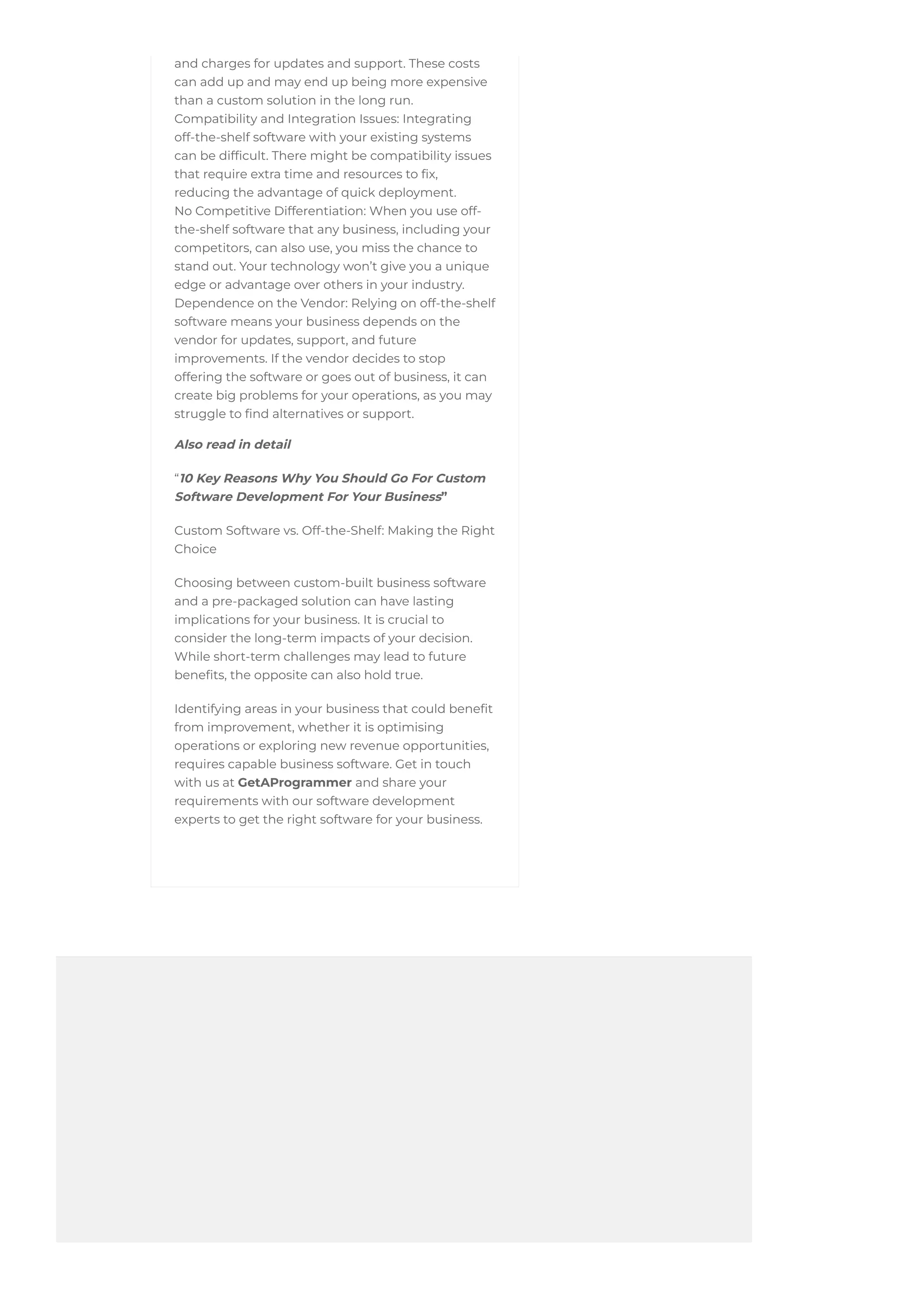 and charges for updates and support. These costs
can add up and may end up being more expensive
than a custom solution in the long run.
Compatibility and Integration Issues: Integrating
off-the-shelf software with your existing systems
can be difficult. There might be compatibility issues
that require extra time and resources to fix,
reducing the advantage of quick deployment.
No Competitive Differentiation: When you use off-
the-shelf software that any business, including your
competitors, can also use, you miss the chance to
stand out. Your technology won’t give you a unique
edge or advantage over others in your industry.
Dependence on the Vendor: Relying on off-the-shelf
software means your business depends on the
vendor for updates, support, and future
improvements. If the vendor decides to stop
offering the software or goes out of business, it can
create big problems for your operations, as you may
struggle to find alternatives or support.
Also read in detail
“10 Key Reasons Why You Should Go For Custom
Software Development For Your Business”
Custom Software vs. Off-the-Shelf: Making the Right
Choice
Choosing between custom-built business software
and a pre-packaged solution can have lasting
implications for your business. It is crucial to
consider the long-term impacts of your decision.
While short-term challenges may lead to future
benefits, the opposite can also hold true.
Identifying areas in your business that could benefit
from improvement, whether it is optimising
operations or exploring new revenue opportunities,
requires capable business software. Get in touch
with us at GetAProgrammer and share your
requirements with our software development
experts to get the right software for your business.
 