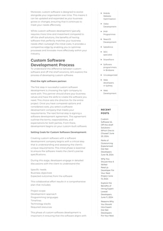 Moreover, custom software is designed to evolve
alongside your organisation over time. This means it
can be updated and expanded as your business
grows or changes, ensuring that it continues to
meet your needs effectively.
While custom software development typically
requires more time and investment compared to
off-the-shelf solutions, the benefits of having
software that perfectly matches your business
needs often outweigh the initial costs. It provides a
competitive edge by enabling you to optimise
processes and innovate more effectively within your
industry.
Custom Software
Development Process
To understand the difference between custom
software and off-the-shelf solutions, let’s explore the
process of developing custom software.
Find the right software partner:
The first step in successful custom software
development is choosing the right company to
work with. This partner should share your business
values and have the skills to create the software you
need. This choice sets the direction for the entire
project. Once you have compared options and
considered costs, you select a software
development company that meets your
requirements. The next formal step is signing a
software development agreement. This agreement
outlines the terms, responsibilities, and
expectations for both parties. From there,
development begins on your custom-built software.
Setting Goals for Custom Software Development:
Creating custom software with a software
development company begins with a critical step
that is understanding and assessing the client’s
unique requirements. This initial phase is essential
to ensure the software meets the client’s precise
specifications.
During this stage, developers engage in detailed
discussions with the client to understand the:
Specific needs
Business objectives
Expected outcomes from the software
This collaborative effort results in a comprehensive
plan that includes:
Project scope
Development approach
Programming languages
Timelines
Technology stacks
Required resources
This phase of custom software development is
important in ensuring that the software aligns with
RECENT
POSTS
Custom
Software Vs.
Off-the-shelf
Solutions –
Which One to
Choose? June
20, 2024
Perks of
Outsourcing
Experienced
Dot Net
Developers
June 18, 2024
Why You
Should Hire A
Skilled
React.js
Developer For
Your Next
Project June
13, 2024
Explore the
Benefits of
Hiring Expert
Laravel
Developers
June 11, 2024
Reasons Why
You Should
Hire Expert
Dot Net
Developers
For Your Next
Mobile
Website
Optimisation

Odoo
Development

PHP
Programmer

ReactJS
Development

Salesforce

SEO
specialist

SharePoint

Software
programmers
in Brisbane

Uncategorized

Web
developers
in Sydney

Web
Development

 