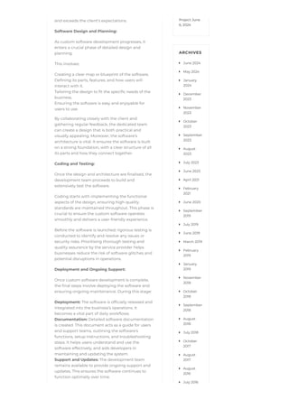 and exceeds the client’s expectations.
Software Design and Planning:
As custom software development progresses, it
enters a crucial phase of detailed design and
planning.
This involves:
Creating a clear map or blueprint of the software.
Defining its parts, features, and how users will
interact with it.
Tailoring the design to fit the specific needs of the
business.
Ensuring the software is easy and enjoyable for
users to use.
By collaborating closely with the client and
gathering regular feedback, the dedicated team
can create a design that is both practical and
visually appealing. Moreover, the software’s
architecture is vital. It ensures the software is built
on a strong foundation, with a clear structure of all
its parts and how they connect together.
Coding and Testing:
Once the design and architecture are finalised, the
development team proceeds to build and
extensively test the software.
Coding starts with implementing the functional
aspects of the design, ensuring high-quality
standards are maintained throughout. This phase is
crucial to ensure the custom software operates
smoothly and delivers a user-friendly experience.
Before the software is launched, rigorous testing is
conducted to identify and resolve any issues or
security risks. Prioritising thorough testing and
quality assurance by the service provider helps
businesses reduce the risk of software glitches and
potential disruptions in operations.
Deployment and Ongoing Support:
Once custom software development is complete,
the final steps involve deploying the software and
ensuring ongoing maintenance. During this stage:
Deployment: The software is officially released and
integrated into the business’s operations. It
becomes a vital part of daily workflows.
Documentation: Detailed software documentation
is created. This document acts as a guide for users
and support teams, outlining the software’s
functions, setup instructions, and troubleshooting
steps. It helps users understand and use the
software effectively, and aids developers in
maintaining and updating the system.
Support and Updates: The development team
remains available to provide ongoing support and
updates. This ensures the software continues to
function optimally over time.
Project June
6, 2024
ARCHIVES
June 2024

May 2024

January
2024

December
2023

November
2023

October
2023

September
2023

August
2023

July 2023

June 2023

April 2021

February
2021

June 2020

September
2019

July 2019

June 2019

March 2019

February
2019

January
2019

November
2018

October
2018

September
2018

August
2018

July 2018

October
2017

August
2017

August
2016

July 2016

 