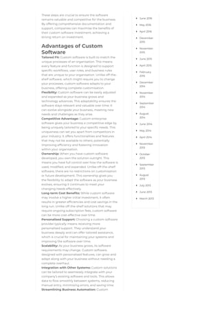 These steps are crucial to ensure the software
remains valuable and competitive for the business.
By offering comprehensive documentation and
support, companies can maximise the benefits of
their custom software investment, achieving a
strong return on investment.
Advantages of Custom
Software
Tailored Fit: Custom software is built to match the
unique processes of an organisation. This means
every feature and function is designed to support
specific workflows, user roles, and business rules
that are unique to your organisation. Unlike off-the-
shelf software, which might require you to change
your processes, custom software adapts to your
business, offering complete customisation.
Flexibility: Custom software can be easily adjusted
and expanded as your business grows and
technology advances. This adaptability ensures the
software stays relevant and valuable over time. It
can evolve alongside your business, meeting new
needs and challenges as they arise.
Competitive Advantage: Custom enterprise
software gives your business a competitive edge by
being uniquely tailored to your specific needs. This
uniqueness can set you apart from competitors in
your industry. It offers functionalities and features
that may not be available to others, potentially
improving efficiency and fostering innovation
within your organisation.
Ownership: When you have custom software
developed, you own the solution outright. This
means you have full control over how the software is
used, modified, and expanded. Unlike off-the-shelf
software, there are no restrictions on customisation
or future development. This ownership gives you
the flexibility to adapt the software as your business
evolves, ensuring it continues to meet your
changing needs effectively.
Long-term Cost Benefits: While custom software
may involve a higher initial investment, it often
results in greater efficiencies and cost savings in the
long run. Unlike off-the-shelf solutions that may
require ongoing subscription fees, custom software
can be more cost-effective over time.
Personalised Support: Choosing a custom software
provider typically means receiving more
personalised support. They understand your
business deeply and can offer tailored assistance,
which is crucial for maintaining your systems and
improving the software over time.
Scalability: As your business grows, its software
requirements may change. Custom software,
designed with personalised features, can grow and
adapt along with your business without needing a
complete overhaul.
Integration with Other Systems: Custom solutions
can be tailored to seamlessly integrate with your
company’s existing software and tools. This allows
data to flow smoothly between systems, reducing
manual entry, minimising errors, and saving time.
Streamlining Business Automation: Custom
June 2016

May 2016

April 2016

December
2015

November
2015

June 2015

April 2015

February
2015

December
2014

November
2014

September
2014

August
2014

June 2014

May 2014

April 2014

November
2013

October
2013

September
2013

August
2013

July 2013

June 2013

March 2013

 