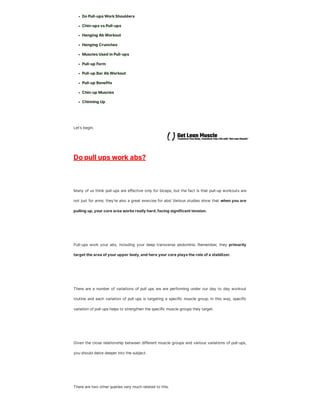 Do Pull-ups Work Shoulders
Chin-ups vs Pull-ups
Hanging Ab Workout
Hanging Crunches
Muscles Used in Pull-ups
Pull-up Form
Pull-up Bar Ab Workout
Pull-up Benefits
Chin-up Muscles
Chinning Up
Let’s begin.
Do pull ups work abs?
Many of us think pull-ups are effective only for biceps, but the fact is that pull-up workouts are
not just for arms; they’re also a great exercise for abs! Various studies show that when you are
pulling up,your core area works really hard,facing significant tension.
Pull-ups work your abs, including your deep transverse abdominis. Remember, they primarily
target the area of your upper body,and here your core plays the role of a stabilizer.
There are a number of variations of pull ups we are performing under our day to day workout
routine and each variation of pull ups is targeting a specific muscle group. In this way, specific
variation of pull-ups helps to strengthen the specific muscle groups they target.
Given the close relationship between different muscle groups and various variations of pull-ups,
you should delve deeper into the subject.
There are two other queries very much related to this.
 
