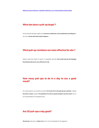 Different Types of Pull ups + Benefits of Pull Ups: 2 in 1 Comprehensive Pull up Guide
What abs does a pull-up target ?
Pull up exercise primarily targets your transverse abdominis, rectus abdominis and obliques in
the core ( pull up with twist targets obliques ).
What pull-up variations are more effective for abs ?
Opinion varies from expert to expert; it is generally said that Toes to Bar pull-up and Hanging
Knee Raises pull up are very effective for abs.
How many pull ups to do in a day to see a good
result?
For muscle growth, you should do around 3 to 6 sets of 6 to 25 pull-ups per workout. Training
two times a week, usually 7–9 repetitions of 3 sets are good enough to see the result, but it's
not recommended for the beginner level.
Are 20 pull-ups a day good?
20 pull-ups every day is really a lot and it's not recommended for the beginners.
 