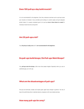 Does 100 pull up a day build muscle?
It is not recommended for the beginners. Over time, resistance exercises such as pull-ups cause
your muscles to increase in size, provided you’re eating at a calorie surplus and get adequate
protein intake. It is usually considered good to do pull ups two or three times in a week for
necessary muscle recovery and growth.
Are 20 pull-ups a lot?
Yes, 20 pull up is really a lot and it's not recommended for the beginners.
Do pull-ups build biceps / Do Pull-ups Work Biceps?
Yes, pull-ups work the biceps, often more than people imagine. Especially when you use an
underhand grip, as in chin-ups.
What are the disadvantages of pull-ups?
Pull-ups are technically complex and require great upper body strength to perform. The risk of
injury from performing them is relatively high by comparison with more simple exercises.
How many pull-ups for army?
 