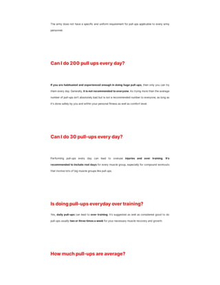 The army does not have a specific and uniform requirement for pull-ups applicable to every army
personnel.
Can I do 200 pull ups every day?
If you are habituated and experienced enough in doing huge pull-ups, then only you can try
them every day. Generally, it is not recommended to everyone. As trying more than the average
number of pull-ups isn't absolutely bad but is not a recommended number to everyone, as long as
it's done safely by you and within your personal fitness as well as comfort level.
Can I do 30 pull-ups every day?
Performing pull-ups every day can lead to overuse injuries and over training. It's
recommended to include rest days for every muscle group, especially for compound workouts
that involve lots of big muscle groups like pull-ups.
Is doing pull-ups everyday over training?
Yes, daily pull-ups can lead to over training. It’s suggested as well as considered good to do
pull-ups usually two or three times a week for your necessary muscle recovery and growth.
How much pull-ups are average?
 