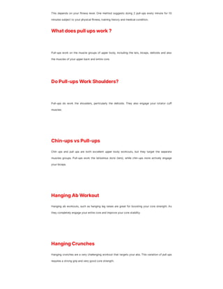This depends on your fitness level. One method suggests doing 2 pull-ups every minute for 10
minutes subject to your physical fitness, training history and medical condition.
What does pull ups work ?
Pull-ups work on the muscle groups of upper body, including the lats, biceps, deltoids and also
the muscles of your upper back and entire core.
Do Pull-ups Work Shoulders?
Pull-ups do work the shoulders, particularly the deltoids. They also engage your rotator cuff
muscles.
Chin-ups vs Pull-ups
Chin ups and pull ups are both excellent upper body workouts, but they target the separate
muscles groups. Pull-ups work the latissimus dorsi (lats), while chin-ups more actively engage
your biceps.
Hanging Ab Workout
Hanging ab workouts, such as hanging leg raises are great for boosting your core strength. As
they completely engage your entire core and improve your core stability.
Hanging Crunches
Hanging crunches are a very challenging workout that targets your abs. This variation of pull ups
requires a strong grip and very good core strength.
 