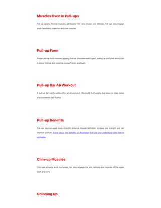 Muscles Used in Pull-ups
Pull up targets several muscles, particularly the lats, biceps and deltoids. Pull ups also engage
your rhomboids, trapezius and core muscles.
Pull-up Form
Proper pull-up form involves gripping the bar shoulder-width apart, pulling up until your entire chin
is above the bar and lowering yourself down gradually.
Pull-up Bar Ab Workout
A pull-up bar can be utilized for an ab workout. Workouts like hanging leg raises or knee raises
are considered very fruitful.
Pull-up Benefits
Pull-ups improve upper body strength, enhance muscle definition, increase grip strength and can
improve posture. Know about the benefits of Australian Pull-ups and understand why they’re
advisable.
Chin-up Muscles
Chin-ups primarily work the biceps, but also engage the lats, deltoids and muscles of the upper
back and core.
Chinning Up
 