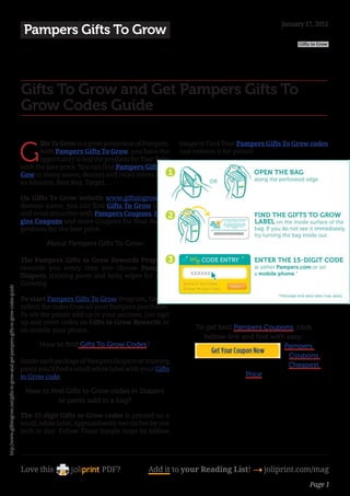 January 17, 2012
                                                                                      Pampers Gifts To Grow
                                                                                                                                                                                 Gifts to Grow




                                                                                     Gifts To Grow and Get Pampers Gifts To
                                                                                     Grow Codes Guide


                                                                                     G
                                                                                            ifts To Grow is a great promotion of Pampers.    image to Find Your Pampers Gifts To Grow codes
                                                                                            with Pampers Gifts To Grow, you have the         and redeem it for points!
                                                                                            opportunity to buy the products for Your Baby
                                                                                     with the best price. You can find Pampers Gifts To
                                                                                     Gow in many stores, dealers and retail stores such
                                                                                     as Amazon, Best Buy, Target, …

                                                                                     On Gifts To Grow website www.giftstogrow.net
                                                                                     domain name, you can find Gifts To Grow latest
                                                                                     and most attractive with Pampers Coupons, Hug-
                                                                                     gies Coupons and more Coupons for Your Baby’s
                                                                                     products for the best price.

                                                                                              About Pampers Gifts To Grow:

                                                                                     The Pampers Gifts to Grow Rewards Program
                                                                                     rewards you every time you choose Pampers
                                                                                     Diapers, training pants and baby wipes for your
                                                                                     Growing.
http://www.giftstogrow.net/gifts-to-grow-and-get-pampers-gifts-to-grow-codes-guide




                                                                                     To start Pampers Gifts To Grow Program, Simply
                                                                                     collect the codes from all your Pampers purchases.
                                                                                     To see the points add up in your account, just sign
                                                                                     up and enter codes on Gifts to Grow Rewards or
                                                                                     on mobile your phone.                                        To get best Pampers Coupons, click
                                                                                                                                                    bellow link and find with easy:
                                                                                           How to find Gifts To Grow Codes?                                                  Pampers
                                                                                                                                                                               Coupons
                                                                                     Inside each package of Pampers Diapers or training
                                                                                                                                                                              Cheapest
                                                                                     pants you’ll find a small white label with your Gifts
                                                                                     to Grow code.                                                               Price

                                                                                      How to find Gifts to Grow codes in Diapers
                                                                                                or pants sold in a bag?

                                                                                     The 15-digit Gifts to Grow codes is printed on a
                                                                                     small, white label, Approximately two inches by one
                                                                                     inch in size. Follow These Simple Steps by bellow




                                                                                     Love this                    PDF?            Add it to your Reading List! 4 joliprint.com/mag
                                                                                                                                                                                     Page 1
 