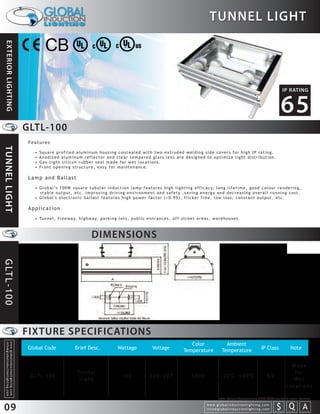 TUNNEL LIGHT
  EXTERIOR LIGHTING




                                                                                                                                                                                                                                                                                 IP RATING


                                                                                                                                                                                                                                                                               65
                                                                  GLTL-100
                                                                   Features
TUNNEL LIGHT




                                                                     •   Square profiled aluminum housing concealed with two extruded welding side covers for high IP rating.
                                                                     •   Anodized aluminum reflector and clear tempered glass lens are designed to optimize light distribution.
                                                                     •   Gas-tight silicon rubber seal made for wet locations.
                                                                     •   Front opening structure, easy for maintenance.

                                                                   Lamp and Ballast
                                                                     • G l o b a l ’s 1 0 0 W s q u a r e t u b u l a r i n d u c t i o n l a m p f e a t u r e s h i g h l i g h t i n g e f f i c a c y, l o n g l i f e t i m e , g o o d c o l o u r r e n d e r i n g ,
                                                                       stable output, etc, improving driving environment and safety ,saving energy and decreasing overall running cost.
                                                                     • Global's electronic ballast features high power factor (>0.95), flicker free, low loss, constant output, etc.

                                                                   Application
                                                                     • Tu n n e l , f r e e w a y, h i g h w a y, p a r k i n g l o t s , p u b l i c e n t r a n c e s , o f f - s t r e e t a r e a s , w a r e h o u s e s .



                                                                                                               DIMENSIONS
G LT L - 1 0 0




                                                                  FIXTURE SPECIFICATIONS
                                                                                                                                                                                       Color                          Ambient
   info@globalinductionlighting.com
   w w w. g l o b a l i n d u c t i o n l i g h t i n g . c o m




                                                                  Global Code                      Brief Desc.                     Wattage                   Voltage                Temperature                     Temperature                           IP Class                      Note


                                                                                                                                                                                                                                                                                        Made
                                                                                                    Tu n n e l                                                                                                                                                                           Fo r
                                                                   G LT L- 1 0 0                                                      100                  120~277                        5000                     -20 C~+40 C                                  65
                                                                                                     Light                                                                                                                                                                               We t
                                                                                                                                                                                                                                                                                      Locations

                                                                                                                                                                                                                Note: Colour Temperature 2720-6500 available upon request.

 09                                                                                                                                                                                                   w w w. g l o b a l i n d u c t i o n l i g h t i n g . c o m
                                                                                                                                                                                                      info@globalinductionlighting.com                                   S Q A
                                                                                                                                                                                                                                                                     costs analysis   estimates   expert help
 