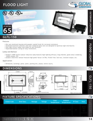 FLOOD LIGHT




                                                                                                                                                                                                                    EXTERIOR LIGHTING
 IP RATING


65
GLFL-150
Features




                                                                                                                                                                                                                   FLOOD LIGHT
    •   Die cast aluminum housing with powder coated finish for corrosion-resistance.
    •   Anodized aluminum reflector and clear tempered glass lens are designed to optimize light distribution.
    •   Gas-tight silicon rubber seal made for wet locations.
    •   Separated ballast casing for easy installation.

Lamp and Ballast
    • G l o b a l ’s 1 5 0 W s q u a r e t u b u l a r i n d u c t i o n l a m p f e a t u r e s h i g h l i g h t i n g e f f i c a c y, l o n g l i f e t i m e , g o o d c o l o u r r e n d e r i n g ,
      stable output, etc.
    • Global's electronic ballast features high power factor (>0.95), flicker free, low loss, constant output, etc.

Application
    • Billboards, buildings, parks, pools, parking lots, plazas, tennis courts.



DIMENSIONS




                                                                                                                                                                                                                   GLFL-150

FIXTURE SPECIFICATIONS
                                                                                                                             Color                      Ambient
                                                                                                                                                                                                                    info@globalinductionlighting.com
                                                                                                                                                                                                                    w w w. g l o b a l i n d u c t i o n l i g h t i n g . c o m




        Global Code                                Brief Desc.                                 Wattage     Voltage        Temperature                 Temperature                   IP Class              Note


                                                                                                                                                                                                         Made
                                                                                                                                                                                                          Fo r
        G L F L- 1 5 0                         Flood Light                                           150   120~277              5000                  -20 C~+40 C                        65
                                                                                                                                                                                                          We t
                                                                                                                                                                                                       Locations

                                                                                                                                                   Note: Colour Temperature 2720-6500 available upon request.
w w w. g l o b a l i n d u c t i o n l i g h t i n g . c o m
info@globalinductionlighting.com                                   S Q A
                                                               costs analysis   estimates   expert help
                                                                                                                                                                                                                   14
 
