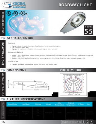 ROADWAY LIGHT
 EXTERIOR LIGHTING




                                                                                                                                                                                                                                                                             IP RATING


                                                                                                                                                                                                                                                                           55
                                                                 GLZD1-40/70/100
                                                                 Features
ROADWAY LIGHT




                                                                   • High pressure die cast aluminum alloy housing for corrosion resistance.
                                                                   • Flat tempered glass lens.
                                                                   • High purity aluminum reflector with vacuum coated inner surface.

                                                                 Lamp and Ballast
                                                                   • G l o b a l ’s 4 0 W ~ 1 0 0 W r o u n d t u b u l a r i n d u c t i o n l a m p f e a t u r e s h i g h l i g h t i n g e f f i c a c y, l o n g l i f e t i m e , g o o d c o l o u r r e n d e r i n g ,
                                                                     stable output, etc.
                                                                   • Global's electronic ballast features high power factor (>0.95), flicker free, low loss, constant output, etc.

                                                                 Application
                                                                   • F r e e w a y, h i g h w a y, p a r k i n g l o t s , p u b l i c e n t r a n c e s , o f f - s t r e e t a r e a s .




                                                                 DIMENSIONS                                                                                                                  PHOTOMETRIC
GLZD1-40/70/100




                                                                 FIXTURE SPECIFICATIONS
                                                                                                                                                                                      Color                       Ambient
  info@globalinductionlighting.com
  w w w. g l o b a l i n d u c t i o n l i g h t i n g . c o m




                                                                 Global Code                     Brief Desc.                     Wattage                   Voltage                 Temperature                  Temperature                           IP Class                      Note


                                                                  GLZD4-40                                                           40
                                                                                                Roadway                                                                                                                                                                           Includes
                                                                  GLZD1-70                                                           70                  120~277                         5000                  -20 C~+40 C                                  55
                                                                                                 Light                                                                                                                                                                            Photocell
                                                                 GLZD1-100                                                          100

                                                                                                                                                                                                            Note: Colour Temperature 2720-6500 available upon request.


15                                                                                                                                                                                                w w w. g l o b a l i n d u c t i o n l i g h t i n g . c o m
                                                                                                                                                                                                  info@globalinductionlighting.com                                   S Q A
                                                                                                                                                                                                                                                                 costs analysis   estimates   expert help
 