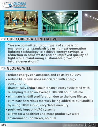 OUR CORPORATE INITIATIVE
     “We are committed to our goals of surpassing
     environmental standards by using next generation
     lighting technology to achieve energy savings, a
     reduction in solid waste and an improved quality of
     light while maintaining sustainable growth for
     future generations.”

     GLOBAL WILL
 • reduce energy consumption and costs by 50-70%
 • reduce GHG emissions associated with energy
   consumption
 • dramatically reduce maintenance costs associated with
   relamping due to an average 100,000 hour lifetime
 • eliminate landﬁll proliferation due to the long life span
 • eliminate hazardous mercury being added to our landﬁlls
   by using 100% (solid) recyclable mercury
 • positively impact HVAC systems
 • allows for a healthier and more productive work
   environment - no ﬂicker, no hum

MV                                      w w w. g l o b a l i n d u c t i o n l i g h t i n g . c o m
                                        info@globalinductionlighting.com                                   S Q A
                                                                                                       costs analysis   estimates   expert help
 