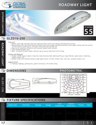 ROADWAY LIGHT
 EXTERIOR LIGHTING




                                                                                                                                                                                                                                                                              IP RATING


                                                                                                                                                                                                                                                                            55
                                                                 GLZD10-250
                                                                 Features
ROADWAY LIGHT




                                                                   • N e w e s t t y p e h i g h w a t t a g e i n d u c t i o n l i g h t i n g f i x t u r e w i t h n o v e l d e s i g n a n d b e a u t i f u l c o n t o u r. .
                                                                   • High-pressure die cast alloy aluminum lamp frame and strong stretched aluminum alloy upper casing with the surface
                                                                     of electrostatic painting for corrosion resistance and durable use.
                                                                   • High purity aluminum reflector with vacuum coated inner surface.
                                                                   • Clear tempered glass lens.
                                                                   • Heat –resistant silicone rubber sealing ring to ensure high level of IP rating.

                                                                 Lamp and Ballast
                                                                   • G l o b a l ’s 2 5 0 W s q u a r e t u b u l a r i n d u c t i o n l a m p f e a t u r e s h i g h l i g h t i n g e f f i c a c y, l o n g l i f e t i m e , g o o d c o l o u r r e n d e r i n g ,
                                                                     stable output, etc.
                                                                   • Global's electronic ballast features high power factor (>0.95), flicker free, low loss, constant output, etc.

                                                                 Application
                                                                   • F r e e w a y, h i g h w a y, p a r k i n g l o t s , p u b l i c e n t r a n c e s , o f f - s t r e e t a r e a s .




                                                                 DIMENSIONS                                                                                                                   PHOTOMETRIC
GLZD1-250




                                                                 FIXTURE SPECIFICATIONS
                                                                                                                                                                                      Color                        Ambient
  info@globalinductionlighting.com
  w w w. g l o b a l i n d u c t i o n l i g h t i n g . c o m




                                                                 Global Code                     Brief Desc.                     Wattage                   Voltage                 Temperature                   Temperature                           IP Class                      Note



                                                                                                Roadway                                                                                                                                                                            Includes
                                                                 GLDZ10-250                                                         250                  120~277                         5000                   -20 C~+40 C                                  55
                                                                                                 Light                                                                                                                                                                             Photocell



                                                                                                                                                                                                             Note: Colour Temperature 2720-6500 available upon request.


17                                                                                                                                                                                                 w w w. g l o b a l i n d u c t i o n l i g h t i n g . c o m
                                                                                                                                                                                                   info@globalinductionlighting.com                                   S Q A
                                                                                                                                                                                                                                                                  costs analysis   estimates   expert help
 