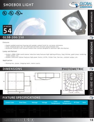 SHOEBOX LIGHT




                                                                                                                                                                                                                        EXTERIOR LIGHTING
 IP RATING


54
GLSB-200/250
Features




                                                                                                                                                                                                                      SHOEBOX LIGHT
    • Square welded aluminum housing with powder coated finish for corrosion-resistance.
    • Clear tempered glass lens.UV stabilized and heat resistant polycarbonate lens.
    • Aluminum reflector with vacuum coated inner surface designed to optimize light distribution.

Lamp and Ballast
    • G l o b a l ’s 2 0 0 W ~ 2 5 0 W r o u n d t u b u l a r i n d u c t i o n l a m p f e a t u r e s h i g h l i g h t i n g e f f i c a c y, l o n g l i f e t i m e , g o o d c o l o u r r e n d e r i n g ,
      stable output, etc.
    • Global's electronic ballast features high power factor (>0.95), flicker free, low loss, constant output, etc.

Application
    • Pa r k i n g l o t s , p l a z a s , s h o p p i n g m a l l s , t e n n i s c o u r t s .




DIMENSIONS                                                                                                                                          PHOTOMETRIC




                                                                                                                                                                                                                      GLSB-200/250

FIXTURE SPECIFICATIONS
                                                                                                                            Color                      Ambient
                                                                                                                                                                                                                        info@globalinductionlighting.com
                                                                                                                                                                                                                        w w w. g l o b a l i n d u c t i o n l i g h t i n g . c o m




      Global Code                                  Brief Desc.                                 Wattage     Voltage       Temperature                 Temperature                   IP Class              Note



        GLSB-200                                                                                     200                                                                                               Po l y -
                                                   Shoebox
                                                                                                           120~277             5000                  -20 C~+40 C                        54           Carbonate
        GLSB-250                                    Light                                            250                                                                                                Lens


                                                                                                                                                   Note: Colour Temperature 2720-6500 available upon request.
w w w. g l o b a l i n d u c t i o n l i g h t i n g . c o m
info@globalinductionlighting.com                                   S Q A
                                                               costs analysis   estimates   expert help
                                                                                                                                                                                                                      18
 