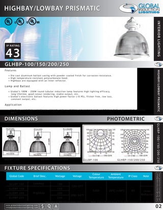 HIGHBAY/LOWBAY PRISMATIC




                                                                                                                                                                                                                  INTERIOR LIGHTING
 IP RATING


43
GLHBP-100/150/200/250
Features




                                                                                                                                                                                                                   HIGHBAY/LOWBAY PRISMATIC
    • Die cast aluminum ballast casing with powder coated finish for corrosion-resistance.
    • High temperature-resistant polycarbonate hood.
    • H i g h b a y s a r e e q u i p p e d w i t h a n i n n e r r e f l e c t o r.

Lamp and Ballast
    • G l o b a l ’s 1 0 0 W ~ 2 5 0 W r o u n d t u b u l a r i n d u c t i o n l a m p f e a t u r e s h i g h l i g h t i n g e f f i c a c y,
      long lifetime, good colour rendering, stable output, etc.
    • G l o b a l ’s e l e c t r o n i c b a l l a s t f e a t u r e s h i g h p o w e r f a c t o r ( > 0 . 9 5 ) , f l i c k e r f r e e , l o w l o s s ,
      constant output, etc.

Application
    • S t a d i u m , w o r k s h o p , w a r e h o u s e , a i r p o r t , r a i l w a y s t a t i o n , a m u s e m e n t p a r k , e x h i b i t i o n h a l l , s u p e r m a r k e t , f a c t o r y,
      barn.


DIMENSIONS                                                                                                                                          PHOTOMETRIC




                                                                                                                                                                                                              GLHBP-100/150/200/250
GLLBP-100                                                       GLHBP-150/200/250                                      GLLBP-100                                 GLHBP-150/200/250


FIXTURE SPECIFICATIONS
                                                                                                                            Colour                     Ambient
                                                                                                                                                                                                              info@globalinductionlighting.com
                                                                                                                                                                                                              w w w. g l o b a l i n d u c t i o n l i g h t i n g . c o m




      Global Code                                  Brief Desc.                                   Wattage     Voltage      Temperature                Temperature                 IP Class             Note

      GLLBP-100                                     Lowbay                                            100
                                                                                                            120~277
      GLHBP-150                                                                                       150
                                                                                                                               5000                  -20 C~+40 C                     43              Inner
      GLHBP-200                                    Highbay                                            200
                                                                                                            208~347*                                                                               Re ector
      GLHBP-250                                                                                       250
                                                                                *available in 200/250 wattages only         Note: Colour Temperature 2720-6500 available upon request.
w w w. g l o b a l i n d u c t i o n l i g h t i n g . c o m
info@globalinductionlighting.com                                   S Q A
                                                               costs analysis     estimates   expert help
                                                                                                                                                                                                              02
 