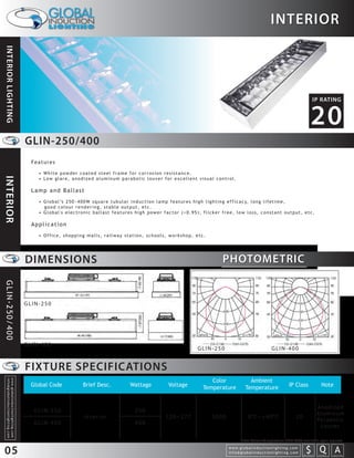 INTERIOR
INTERIOR LIGHTING




                                                                                                                                                                                                                                                                   IP RATING


                                                                                                                                                                                                                                                                 20
                                                                 GLIN-250/400
                                                                   Features

                                                                     • White powder coated steel frame for corrosion resistance.
INTERIOR




                                                                     • Low glare, anodized aluminum parabolic louver for excellent visual control.

                                                                   Lamp and Ballast
                                                                     • G l o b a l ’s 2 5 0 ~ 4 0 0 W s q u a r e t u b u l a r i n d u c t i o n l a m p f e a t u r e s h i g h l i g h t i n g e f f i c a c y, l o n g l i f e t i m e ,
                                                                       good colour rendering, stable output, etc.
                                                                     • Global's electronic ballast features high power factor (>0.95), flicker free, low loss, constant output, etc.

                                                                   Application
                                                                     • Office, shopping malls, railway station, schools, workshop, etc.




                                                                 DIMENSIONS                                                                                                         PHOTOMETRIC
GLIN-250/400




                                                                 GLIN-250




                                                                 GLIN-400
                                                                                                                                                                     GLIN-250                                               GLIN-400


                                                                 FIXTURE SPECIFICATIONS
                                                                                                                                                                           Color                        Ambient
  info@globalinductionlighting.com
  w w w. g l o b a l i n d u c t i o n l i g h t i n g . c o m




                                                                   Global Code                 Brief Desc.                  Wattage                Voltage              Temperature                   Temperature                           IP Class                       Note


                                                                                                                                                                                                                                                                        Anodized
                                                                    GLIN-250                                                   250                                                                                                                                      Aluminum
                                                                                                Interior                                         120~277                     5000                       0 C~+40 C                                 20
                                                                                                                                                                                                                                                                        Pa r a b o l i c
                                                                    GLIN-400                                                   400
                                                                                                                                                                                                                                                                         Louver

                                                                                                                                                                                                  Note: Colour Temperature 2720-6500 available upon request.


05                                                                                                                                                                                      w w w. g l o b a l i n d u c t i o n l i g h t i n g . c o m
                                                                                                                                                                                        info@globalinductionlighting.com                                   S Q A
                                                                                                                                                                                                                                                       costs analysis    estimates   expert help
 